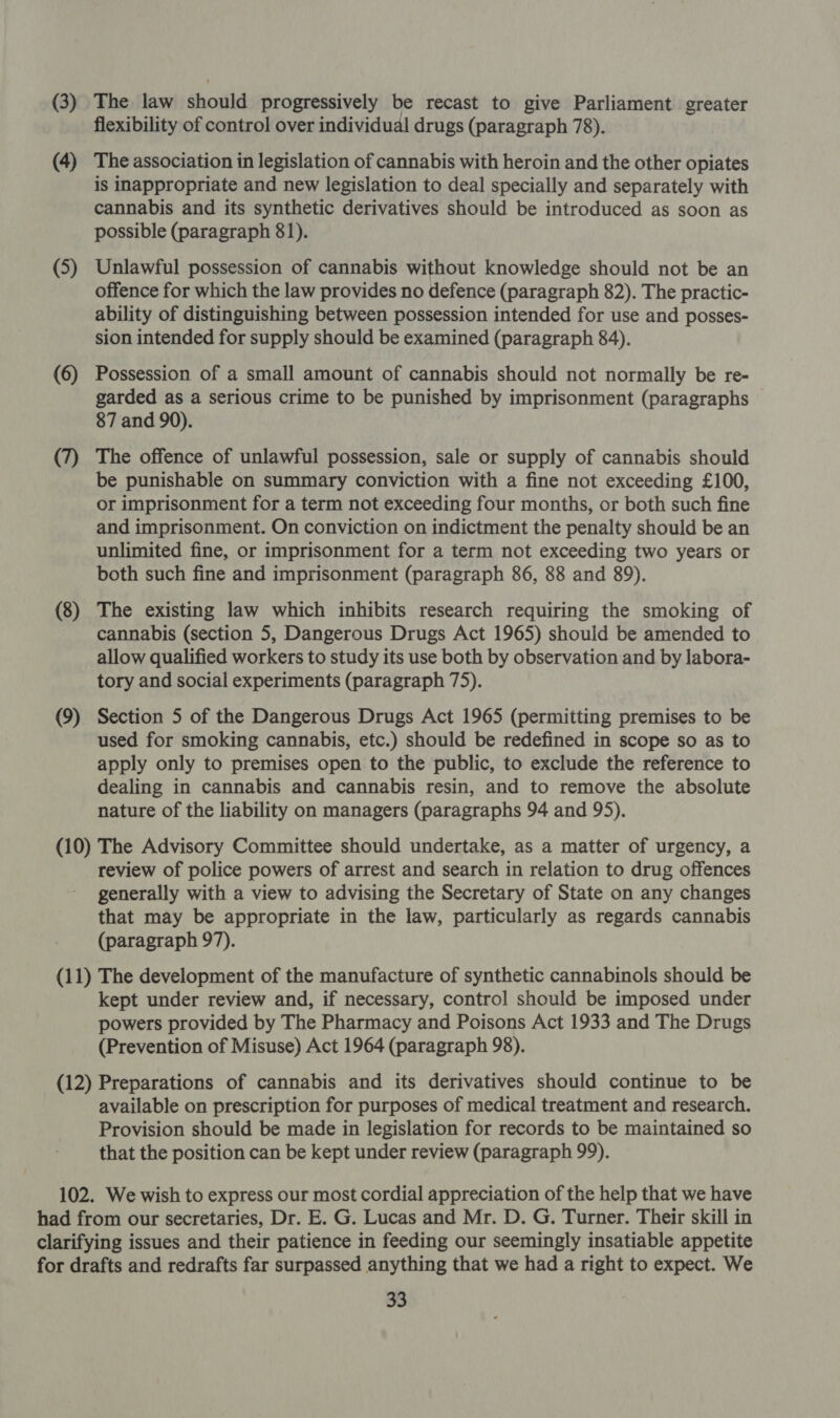 (3) (4) (5) (6) (7) (8) (9) The law should progressively be recast to give Parliament greater flexibility of control over individual drugs (paragraph 78). The association in legislation of cannabis with heroin and the other opiates is inappropriate and new legislation to deal specially and separately with cannabis and its synthetic derivatives should be introduced as soon as possible (paragraph 81). Unlawful possession of cannabis without knowledge should not be an offence for which the law provides no defence (paragraph 82). The practic- ability of distinguishing between possession intended for use and posses- sion intended for supply should be examined (paragraph 84). Possession of a small amount of cannabis should not normally be re- garded as a serious crime to be punished by imprisonment (paragraphs 87 and 90). The offence of unlawful possession, sale or supply of cannabis should be punishable on summary conviction with a fine not exceeding £100, or imprisonment for a term not exceeding four months, or both such fine and imprisonment. On conviction on indictment the penalty should be an unlimited fine, or imprisonment for a term not exceeding two years or both such fine and imprisonment (paragraph 86, 88 and 89). The existing law which inhibits research requiring the smoking of cannabis (section 5, Dangerous Drugs Act 1965) should be amended to allow qualified workers to study its use both by observation and by labora- tory and social experiments (paragraph 75). Section 5 of the Dangerous Drugs Act 1965 (permitting premises to be used for smoking cannabis, etc.) should be redefined in scope so as to apply only to premises open to the public, to exclude the reference to dealing in cannabis and cannabis resin, and to remove the absolute nature of the liability on managers (paragraphs 94 and 95). review of police powers of arrest and search in relation to drug offences generally with a view to advising the Secretary of State on any changes that may be appropriate in the law, particularly as regards cannabis (paragraph 97). kept under review and, if necessary, control should be imposed under powers provided by The Pharmacy and Poisons Act 1933 and The Drugs (Prevention of Misuse) Act 1964 (paragraph 98). available on prescription for purposes of medical treatment and research. Provision should be made in legislation for records to be maintained so that the position can be kept under review (paragraph 99).