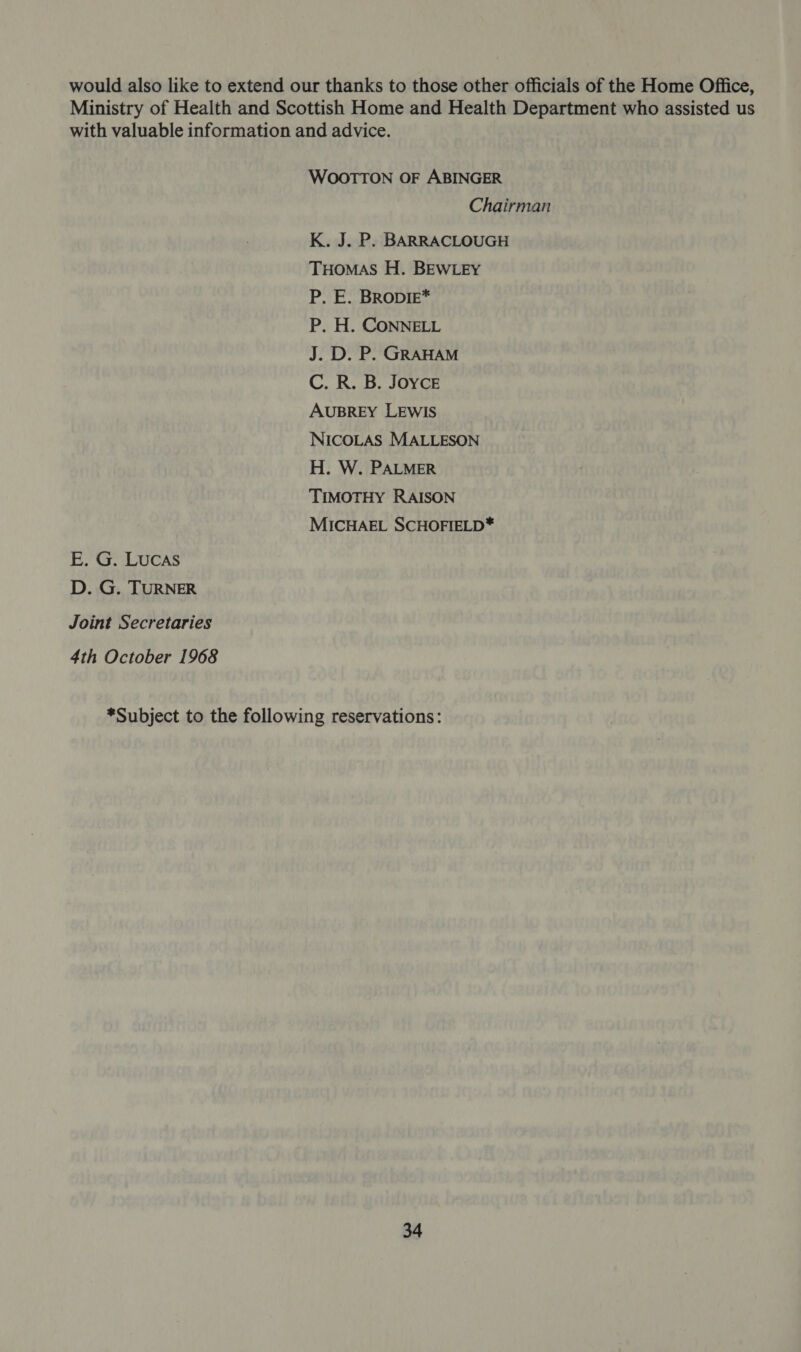 would also like to extend our thanks to those other officials of the Home Office, Ministry of Health and Scottish Home and Health Department who assisted us with valuable information and advice. WOOTTON OF ABINGER Chairman K. J. P. BARRACLOUGH THOMAS H. BEWLEY P. E. BRODIE* P. H. CONNELL J. D. P. GRAHAM C. R. B. Joyce AUBREY LEWIS NICOLAS MALLESON H. W. PALMER TIMOTHY RAISON MICHAEL SCHOFIELD* E. G. LUCAS D. G. TURNER Joint Secretaries 4th October 1968 *Subject to the following reservations: