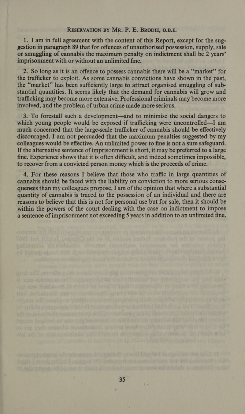 RESERVATION BY MR. P. E. BRODIE, O.B.E. 1. I am in full agreement with the content of this Report, except for the sug- gestion in paragraph 89 that for offences of unauthorised possession, supply, sale or smuggling of cannabis the maximum penalty on indictment shall be 2 years’ imprisonment with or without an unlimited fine. 2. So long as it is an offence to possess cannabis there will be a “market’’ for the trafficker to exploit. As some cannabis convictions have shown in the past, the “‘market’’ has been sufficiently large to attract organised smuggling of sub- stantial quantities, It seems likely that the demand for cannabis will grow and trafficking may become more extensive. Professional criminals may become more involved, and the problem of urban crime made more serious. 3. To forestall such a development—and to minimise the social dangers to which young people would be exposed if trafficking were uncontrolled—I am much concerned that the large-scale trafficker of cannabis should be effectively discouraged. I am not persuaded that the maximum penalties suggested by my colleagues would be effective. An unlimited power to fine is not a sure safeguard. If the alternative sentence of imprisonment is short, it may be preferred to a large fine. Experience shows that it is often difficult, and indeed sometimes impossible, to recover from a convicted person money which is the proceeds of crime. 4. For these reasons I believe that those who traffic in large quantities of cannabis should be faced with the liability on conviction to more serious conse- quenees than my colleagues propose. I am of the opinion that where a substantial quantity of cannabis is traced to the possession of an individual and there are reasons to believe that this is not for personal use but for sale, then it should be within the powers of the court dealing with the case on indictment to impose a sentence of imprisonment not exceeding 5 years in addition to an unlimited fine.