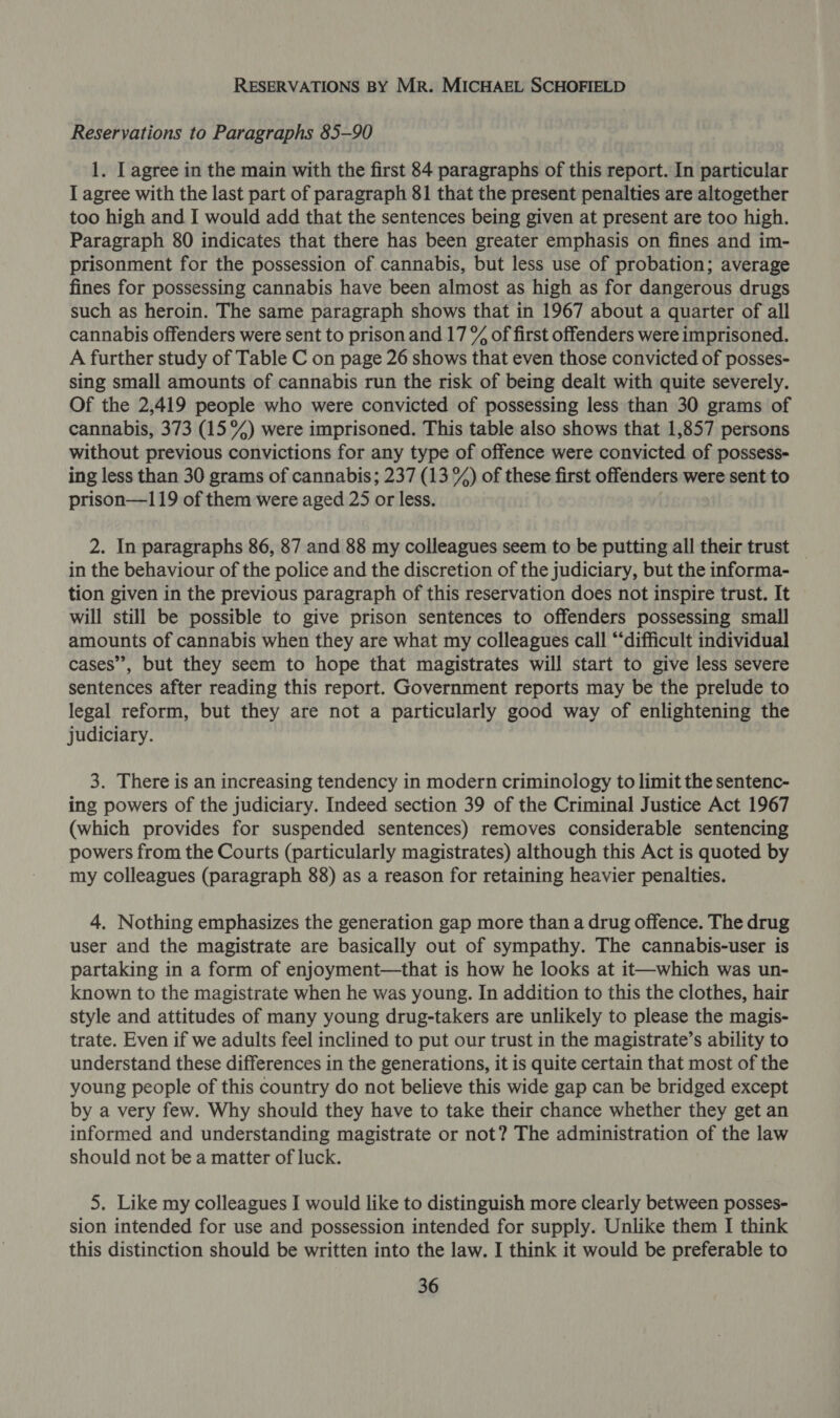 RESERVATIONS BY Mr. MICHAEL SCHOFIELD Reservations to Paragraphs 85-90 1. I agree in the main with the first 84 paragraphs of this report. In particular I agree with the last part of paragraph 81 that the present penalties are altogether too high and I would add that the sentences being given at present are too high. Paragraph 80 indicates that there has been greater emphasis on fines and im- prisonment for the possession of cannabis, but less use of probation; average fines for possessing cannabis have been almost as high as for dangerous drugs such as heroin. The same paragraph shows that in 1967 about a quarter of all cannabis offenders were sent to prison and 17 &amp;% of first offenders were imprisoned. A further study of Table C on page 26 shows that even those convicted of posses- sing small amounts of cannabis run the risk of being dealt with quite severely. Of the 2,419 people who were convicted of possessing less than 30 grams of cannabis, 373 (15%) were imprisoned. This table also shows that 1,857 persons without previous convictions for any type of offence were convicted of possess- ing less than 30 grams of cannabis; 237 (13 %) of these first offenders were sent to prison—119 of them were aged 25 or less. 2. In paragraphs 86, 87 and 88 my colleagues seem to be putting all their trust _ in the behaviour of the police and the discretion of the judiciary, but the informa- tion given in the previous paragraph of this reservation does not inspire trust. It will still be possible to give prison sentences to offenders possessing small amounts of cannabis when they are what my colleagues call “difficult individual cases”, but they seem to hope that magistrates will start to give less severe sentences after reading this report. Government reports may be the prelude to legal reform, but they are not a particularly good way of enlightening the judiciary. 3. There is an increasing tendency in modern criminology to limit the sentenc- ing powers of the judiciary. Indeed section 39 of the Criminal Justice Act 1967 (which provides for suspended sentences) removes considerable sentencing powers from the Courts (particularly magistrates) although this Act is quoted by my colleagues (paragraph 88) as a reason for retaining heavier penalties. 4. Nothing emphasizes the generation gap more than a drug offence. The drug user and the magistrate are basically out of sympathy. The cannabis-user is partaking in a form of enjoyment—that is how he looks at it—which was un- known to the magistrate when he was young. In addition to this the clothes, hair style and attitudes of many young drug-takers are unlikely to please the magis- trate. Even if we adults feel inclined to put our trust in the magistrate’s ability to understand these differences in the generations, it is quite certain that most of the young people of this country do not believe this wide gap can be bridged except by a very few. Why should they have to take their chance whether they get an informed and understanding magistrate or not? The administration of the law should not be a matter of luck. 5. Like my colleagues I would like to distinguish more clearly between posses- sion intended for use and possession intended for supply. Unlike them I think this distinction should be written into the law. I think it would be preferable to