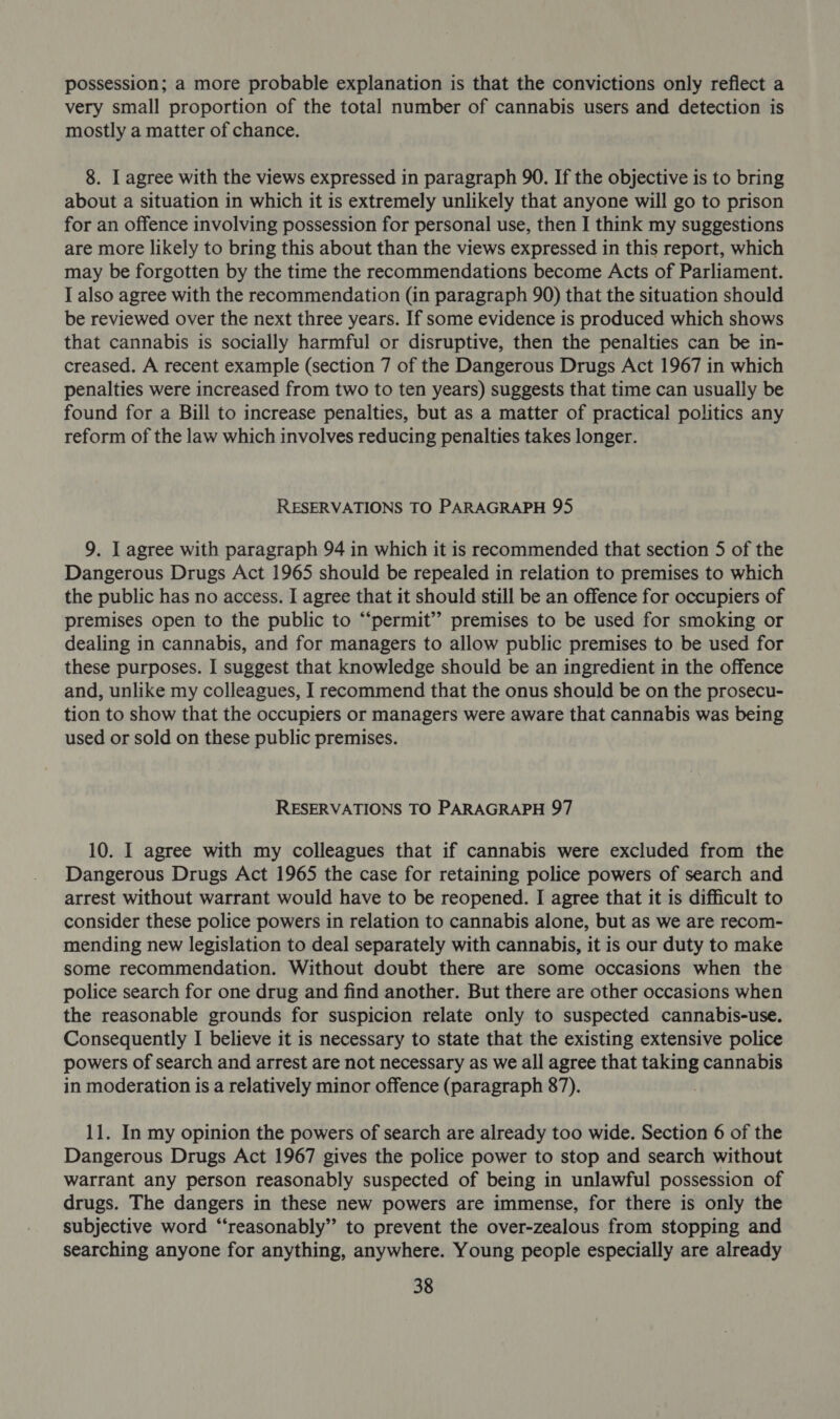 possession; a more probable explanation is that the convictions only reflect a very small proportion of the total number of cannabis users and detection is mostly a matter of chance. 8. I agree with the views expressed in paragraph 90. If the objective is to bring about a situation in which it is extremely unlikely that anyone will go to prison for an offence involving possession for personal use, then I think my suggestions are more likely to bring this about than the views expressed in this report, which may be forgotten by the time the recommendations become Acts of Parliament. I also agree with the recommendation (in paragraph 90) that the situation should be reviewed over the next three years. If some evidence is produced which shows that cannabis is socially harmful or disruptive, then the penalties can be in- creased. A recent example (section 7 of the Dangerous Drugs Act 1967 in which penalties were increased from two to ten years) suggests that time can usually be found for a Bill to increase penalties, but as a matter of practical politics any reform of the law which involves reducing penalties takes longer. RESERVATIONS TO PARAGRAPH 95 9. I agree with paragraph 94 in which it is recommended that section 5 of the Dangerous Drugs Act 1965 should be repealed in relation to premises to which the public has no access. I agree that it should still be an offence for occupiers of premises open to the public to “‘permit” premises to be used for smoking or dealing in cannabis, and for managers to allow public premises to be used for these purposes. I suggest that knowledge should be an ingredient in the offence and, unlike my colleagues, I recommend that the onus should be on the prosecu- tion to show that the occupiers or managers were aware that cannabis was being used or sold on these public premises. RESERVATIONS TO PARAGRAPH 97 10. I agree with my colleagues that if cannabis were excluded from the Dangerous Drugs Act 1965 the case for retaining police powers of search and arrest without warrant would have to be reopened. I agree that it is difficult to consider these police powers in relation to cannabis alone, but as we are recom- mending new legislation to deal separately with cannabis, it is our duty to make some recommendation. Without doubt there are some occasions when the police search for one drug and find another. But there are other occasions when the reasonable grounds for suspicion relate only to suspected cannabis-use. Consequently I believe it is necessary to state that the existing extensive police powers of search and arrest are not necessary as we all agree that taking cannabis in moderation is a relatively minor offence (paragraph 87). 11. In my opinion the powers of search are already too wide. Section 6 of the Dangerous Drugs Act 1967 gives the police power to stop and search without warrant any person reasonably suspected of being in unlawful possession of drugs. The dangers in these new powers are immense, for there is only the subjective word “reasonably” to prevent the over-zealous from stopping and searching anyone for anything, anywhere. Young people especially are already