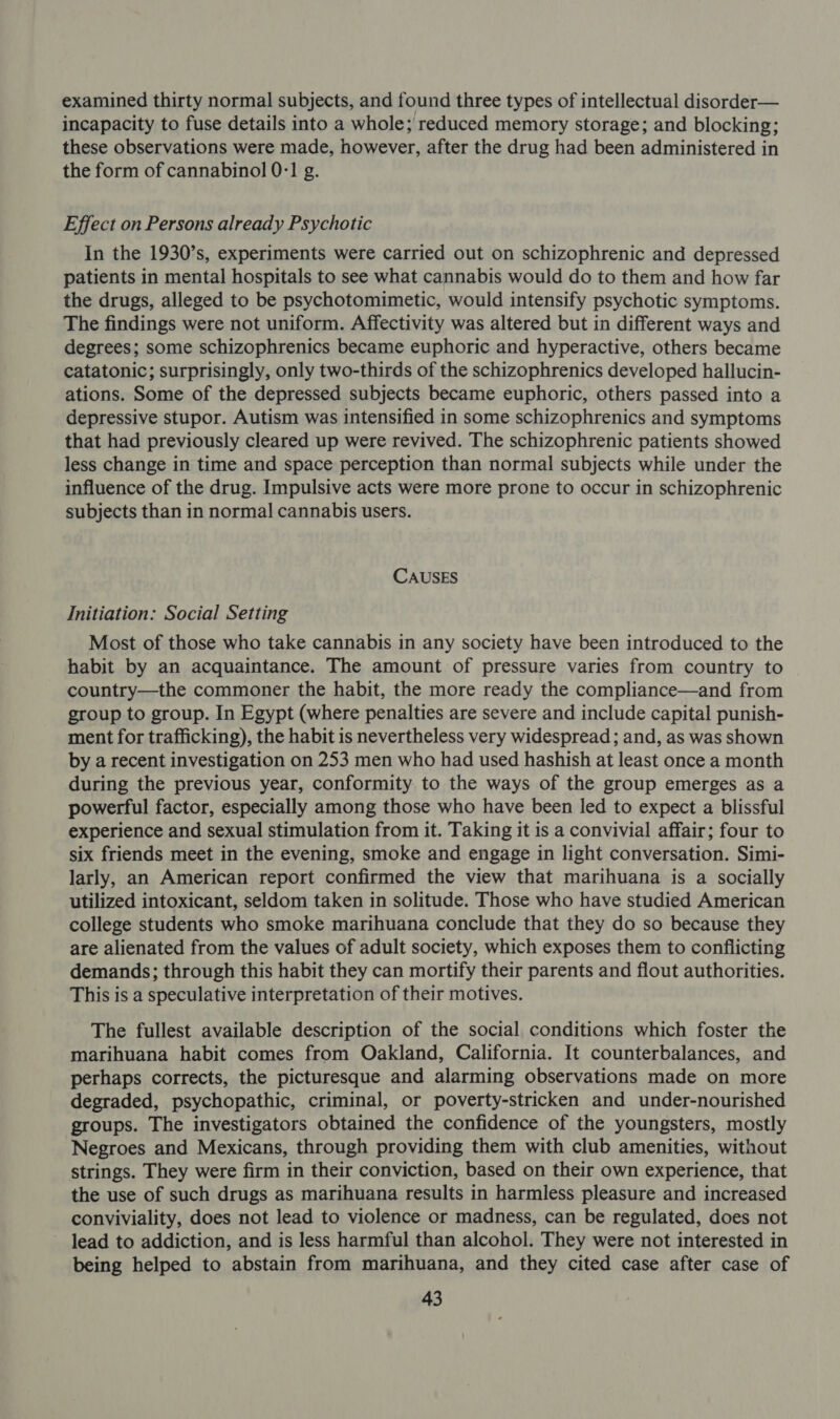 examined thirty normal subjects, and found three types of intellectual disorder— incapacity to fuse details into a whole; reduced memory storage; and blocking; these observations were made, however, after the drug had been administered in the form of cannabinol 0:1 g. Effect on Persons already Psychotic In the 1930’s, experiments were carried out on schizophrenic and depressed patients in mental hospitals to see what cannabis would do to them and how far the drugs, alleged to be psychotomimetic, would intensify psychotic symptoms. The findings were not uniform. Affectivity was altered but in different ways and degrees; some schizophrenics became euphoric and hyperactive, others became catatonic; surprisingly, only two-thirds of the schizophrenics developed hallucin- ations. Some of the depressed subjects became euphoric, others passed into a depressive stupor. Autism was intensified in some schizophrenics and symptoms that had previously cleared up were revived. The schizophrenic patients showed less change in time and space perception than normal subjects while under the influence of the drug. Impulsive acts were more prone to occur in schizophrenic subjects than in normal cannabis users. CAUSES Initiation: Social Setting Most of those who take cannabis in any society have been introduced to the habit by an acquaintance. The amount of pressure varies from country to country—the commoner the habit, the more ready the compliance—and from group to group. In Egypt (where penalties are severe and include capital punish- ment for trafficking), the habit is nevertheless very widespread; and, as was shown by a recent investigation on 253 men who had used hashish at least once a month during the previous year, conformity to the ways of the group emerges as a powerful factor, especially among those who have been led to expect a blissful experience and sexual stimulation from it. Taking it is a convivial affair; four to six friends meet in the evening, smoke and engage in light conversation. Simi- larly, an American report confirmed the view that marihuana is a socially utilized intoxicant, seldom taken in solitude. Those who have studied American college students who smoke marihuana conclude that they do so because they are alienated from the values of adult society, which exposes them to conflicting demands; through this habit they can mortify their parents and flout authorities. This is a speculative interpretation of their motives. The fullest available description of the social conditions which foster the marihuana habit comes from Oakland, California. It counterbalances, and perhaps corrects, the picturesque and alarming observations made on more degraded, psychopathic, criminal, or poverty-stricken and under-nourished groups. The investigators obtained the confidence of the youngsters, mostly Negroes and Mexicans, through providing them with club amenities, without strings. They were firm in their conviction, based on their own experience, that the use of such drugs as marihuana results in harmless pleasure and increased conviviality, does not lead to violence or madness, can be regulated, does not lead to addiction, and is less harmful than alcohol. They were not interested in being helped to abstain from marihuana, and they cited case after case of