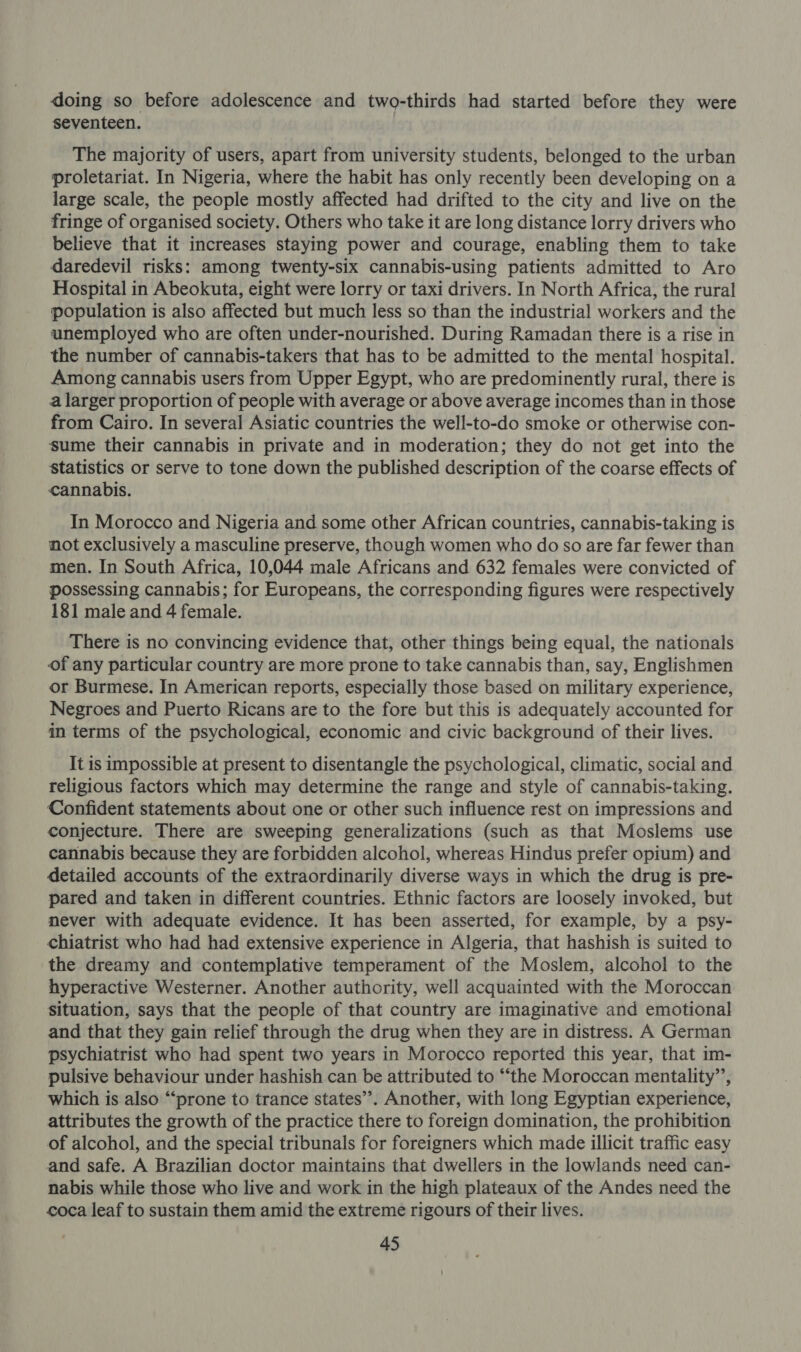 doing so before adolescence and two-thirds had started before they were seventeen. The majority of users, apart from university students, belonged to the urban proletariat. In Nigeria, where the habit has only recently been developing on a large scale, the people mostly affected had drifted to the city and live on the fringe of organised society. Others who take it are long distance lorry drivers who believe that it increases staying power and courage, enabling them to take daredevil risks: among twenty-six cannabis-using patients admitted to Aro Hospital in Abeokuta, eight were lorry or taxi drivers. In North Africa, the rural population is also affected but much less so than the industrial workers and the unemployed who are often under-nourished. During Ramadan there is a rise in the number of cannabis-takers that has to be admitted to the mental hospital. Among cannabis users from Upper Egypt, who are predominently rural, there is a larger proportion of people with average or above average incomes than in those from Cairo. In several Asiatic countries the well-to-do smoke or otherwise con- sume their cannabis in private and in moderation; they do not get into the Statistics or serve to tone down the published description of the coarse effects of cannabis. In Morocco and Nigeria and some other African countries, cannabis-taking is not exclusively a masculine preserve, though women who do so are far fewer than men. In South Africa, 10,044 male Africans and 632 females were convicted of possessing cannabis; for Europeans, the corresponding figures were respectively 181 male and 4 female. There is no convincing evidence that, other things being equal, the nationals of any particular country are more prone to take cannabis than, say, Englishmen or Burmese. In American reports, especially those based on military experience, Negroes and Puerto Ricans are to the fore but this is adequately accounted for in terms of the psychological, economic and civic background of their lives. It is impossible at present to disentangle the psychological, climatic, social and religious factors which may determine the range and style of cannabis-taking. Confident statements about one or other such influence rest on impressions and conjecture. There are sweeping generalizations (such as that Moslems use cannabis because they are forbidden alcohol, whereas Hindus prefer opium) and detailed accounts of the extraordinarily diverse ways in which the drug is pre- pared and taken in different countries. Ethnic factors are loosely invoked, but never with adequate evidence. It has been asserted, for example, by a psy- chiatrist who had had extensive experience in Algeria, that hashish is suited to the dreamy and contemplative temperament of the Moslem, alcohol to the hyperactive Westerner. Another authority, well acquainted with the Moroccan situation, says that the people of that country are imaginative and emotional and that they gain relief through the drug when they are in distress. A German psychiatrist who had spent two years in Morocco reported this year, that im- pulsive behaviour under hashish can be attributed to “‘the Moroccan mentality”, which is also “prone to trance states’. Another, with long Egyptian experience, attributes the growth of the practice there to foreign domination, the prohibition of alcohol, and the special tribunals for foreigners which made illicit traffic easy and safe. A Brazilian doctor maintains that dwellers in the lowlands need can- nabis while those who live and work in the high plateaux of the Andes need the coca leaf to sustain them amid the extreme rigours of their lives.