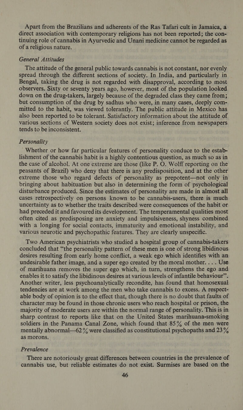 Apart from the Brazilians and adherents of the Ras Tafari cult in Jamaica, a direct association with contemporary religions has not been reported; the con- tinuing role of cannabis in Ayurvedic and Unani medicine cannot be regarded as of a religious nature. General Attitudes The attitude of the general public towards cannabis is not constant, nor evenly spread through the different sections of society. In India, and particularly in Bengal, taking the drug is not regarded with disapproval, according to most observers. Sixty or seventy years ago, however, most of the population looked down on the drug-takers, largely because of the degraded class they came from; but consumption of the drug by sadhus who were, in many cases, deeply com- mitted to the habit, was viewed tolerantly. The public attitude in Mexico has also been reported to be tolerant. Satisfactory information about the attitude of various sections of Western society does not exist; inference from newspapers tends to be inconsistent. Personality Whether or how far particular features of personality conduce to the estab- lishment of the cannabis habit is a highly contentious question, as much so as in the case of alcohol. At one extreme are those (like P. O. Wolff reporting on the peasants of Brazil) who deny that there is any predisposition, and at the other extreme those who regard defects of personality as prepotent—not only in bringing about habituation but also in determining the form of psychological disturbance produced. Since the estimates of personality are made in almost all cases retrospectively on persons known to be cannabis-users, there is much uncertainty as to whether the traits described were consequences of the habit or had preceded it and favoured its development. The temperamental qualities most often cited as predisposing are anxiety and impulsiveness, shyness combined with a longing for social contacts, immaturity and emotional instability, and various neurotic and psychopathic features. They are clearly unspecific. Two American psychiatrists who studied a hospital group of cannabis-takers concluded that “‘the personality pattern of these men is one of strong libidinous desires resulting from early home conflict, a weak ego which identifies with an undesirable father image, and a super ego created by the moral mother. . . . Use of marihuana removes the super ego which, in turn, strengthens the ego and enables it to satisfy the libidinous desires at various levels of infantile behaviour’. Another writer, less psychoanalytically recondite, has found that homosexual tendencies are at work among the men who take cannabis to excess. A respect- able body of opinion is to the effect that, though there is no doubt that faults of character may be found in those chronic users who reach hospital or prison, the majority of moderate users are within the normal range of personality. This is in sharp contrast to reports like that on the United States marihuana-smoking soldiers in the Panama Canal Zone, which found that 85% of the men were mentally abnormal—62 % were classified as constitutional psychopaths and 23% as morons. Prevalence There are notoriously great differences between countries in the prevalence of cannabis use, but reliable estimates do not exist. Surmises are based on the