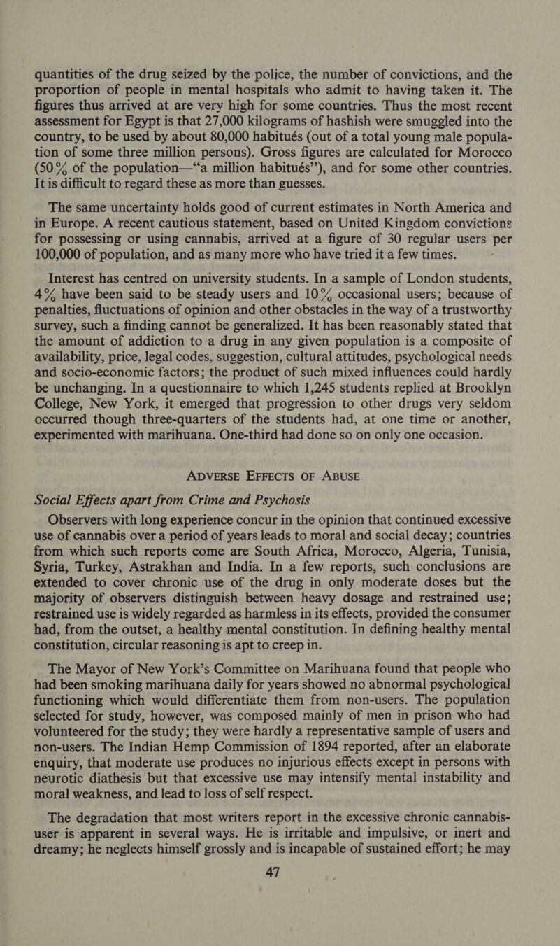quantities of the drug seized by the police, the number of convictions, and the proportion of people in mental hospitals who admit to having taken it. The figures thus arrived at are very high for some countries. Thus the most recent assessment for Egypt is that 27,000 kilograms of hashish were smuggled into the country, to be used by about 80,000 habitués (out of a total young male popula- tion of some three million persons). Gross figures are calculated for Morocco (50% of the population—“‘a million habitués’’), and for some other countries. It is difficult to regard these as more than guesses. The same uncertainty holds good of current estimates in North America and in Europe. A recent cautious statement, based on United Kingdom convictions for possessing or using cannabis, arrived at a figure of 30 regular users per 100,000 of population, and as many more who have tried it a few times. Interest has centred on university students. In a sample of London students, 4% have been said to be steady users and 10% occasional users; because of penalties, fluctuations of opinion and other obstacles in the way of a trustworthy survey, such a finding cannot be generalized. It has been reasonably stated that the amount of addiction to a drug in any given population is a composite of availability, price, legal codes, suggestion, cultural attitudes, psychological needs and socio-economic factors; the product of such mixed influences could hardly be unchanging. In a questionnaire to which 1,245 students replied at Brooklyn College, New York, it emerged that progression to other drugs very seldom occurred though three-quarters of the students had, at one time or another, experimented with marihuana. One-third had done so on only one occasion. ADVERSE EFFECTS OF ABUSE Social Effects apart from Crime and Psychosis Observers with long experience concur in the opinion that continued excessive use of cannabis over a period of years leads to moral and social decay; countries from which such reports come are South Africa, Morocco, Algeria, Tunisia, Syria, Turkey, Astrakhan and India. In a few reports, such conclusions are extended to cover chronic use of the drug in only moderate doses but the majority of observers distinguish between heavy dosage and restrained use; restrained use is widely regarded as harmless in its effects, provided the consumer had, from the outset, a healthy mental constitution. In defining healthy mental constitution, circular reasoning is apt to creep in. The Mayor of New York’s Committee on Marihuana found that people who had been smoking marihuana daily for years showed no abnormal psychological functioning which would differentiate them from non-users. The population selected for study, however, was composed mainly of men in prison who had volunteered for the study; they were hardly a representative sample of users and non-users. The Indian Hemp Commission of 1894 reported, after an elaborate enquiry, that moderate use produces no injurious effects except in persons with neurotic diathesis but that excessive use may intensify mental instability and moral weakness, and lead to loss of self respect. The degradation that most writers report in the excessive chronic cannabis- user is apparent in several ways. He is irritable and impulsive, or inert and dreamy; he neglects himself grossly and is incapable of sustained effort; he may