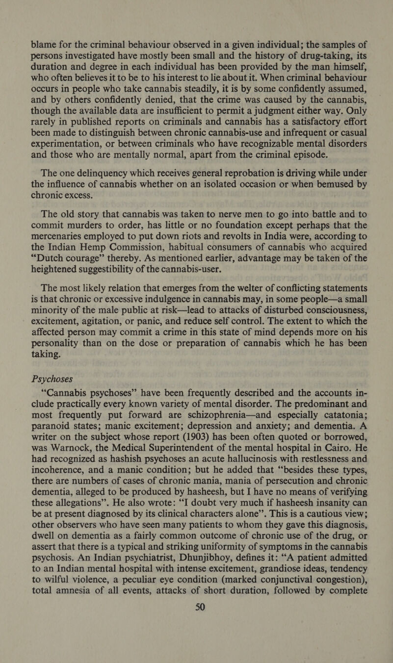 blame for the criminal behaviour observed in a given individual; the samples of persons investigated have mostly been small and the history of drug-taking, its duration and degree in each individual has been provided by the man himself, who often believes it to be to his interest to lie about it. When criminal behaviour occurs in people who take cannabis steadily, it is by some confidently assumed, and by others confidently denied, that the crime was caused by the cannabis, though the available data are insufficient to permit a judgment either way. Only rarely in published reports on criminals and cannabis has a satisfactory effort been made to distinguish between chronic cannabis-use and infrequent or casual experimentation, or between criminals who have recognizable mental disorders and those who are mentally normal, apart from the criminal episode. The one delinquency which receives general reprobation is driving while under the influence of cannabis whether on an isolated occasion or when bemused by chronic excess. The old story that cannabis was taken to nerve men to go into battle and to commit murders to order, has little or no foundation except perhaps that the mercenaries employed to put down riots and revolts in India were, according to the Indian Hemp Commission, habitual consumers of cannabis who acquired “Dutch courage” thereby. As mentioned earlier, advantage may be taken of the heightened suggestibility of the cannabis-user. The most likely relation that emerges from the welter of conflicting statements is that chronic or excessive indulgence in cannabis may, in some people—a small minority of the male public at risk—lead to attacks of disturbed consciousness, excitement, agitation, or panic, and reduce self control. The extent to which the affected person may commit a crime in this state of mind depends more on his personality than on the dose or preparation of cannabis which he has been taking. Psychoses “Cannabis psychoses” have been frequently described and the accounts in- clude practically every known variety of mental disorder. The predominant and most frequently put forward are schizophrenia—and especially catatonia; paranoid states; manic excitement; depression and anxiety; and dementia. A writer on the subject whose report (1903) has been often quoted or borrowed, was Warnock, the Medical Superintendent of the mental hospital in Cairo. He had recognized as hashish psychoses an acute hallucinosis with restlessness and incoherence, and a manic condition; but he added that “besides these types, there are numbers of cases of chronic mania, mania of persecution and chronic dementia, alleged to be produced by hasheesh, but I have no means of verifying these allegations’. He also wrote: “I doubt very much if hasheesh insanity can be at present diagnosed by its clinical characters alone’. This is a cautious view; other observers who have seen many patients to whom they gave this diagnosis, dwell on dementia as a fairly common outcome of chronic use of the drug, or assert that there is a typical and striking uniformity of symptoms in the cannabis psychosis. An Indian psychiatrist, Dhunjibhoy, defines it: “A patient admitted to an Indian mental hospital with intense excitement, grandiose ideas, tendency to wilful violence, a peculiar eye condition (marked conjunctival congestion), total amnesia of all events, attacks of short duration, followed by complete