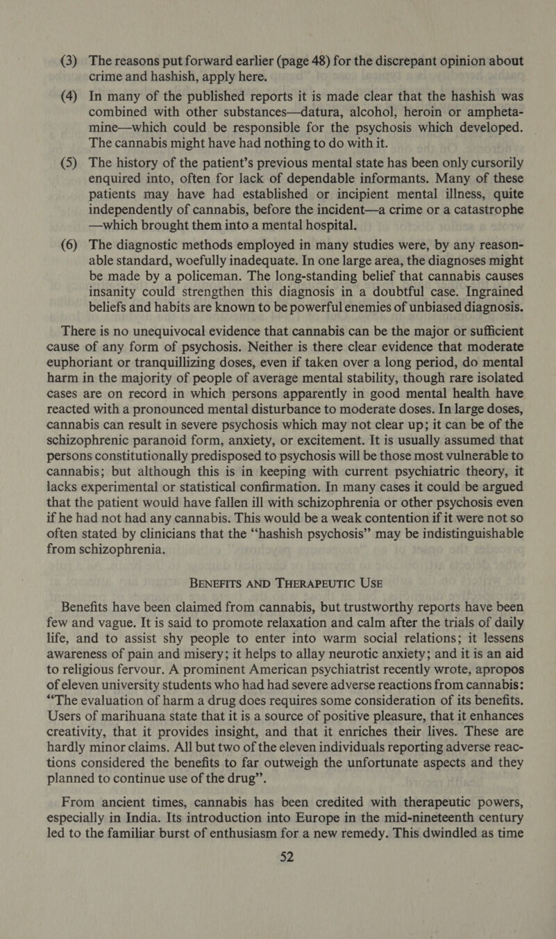 (3) The reasons put forward earlier (page 48) for the discrepant opinion about crime and hashish, apply here. (4) In many of the published reports it is made clear that the hashish was combined with other substances—datura, alcohol, heroin or ampheta- mine—which could be responsible for the psychosis which developed. The cannabis might have had nothing to do with it. (5) The history of the patient’s previous mental state has been only Pacer enquired into, often for lack of dependable informants. Many of these patients may have had established or incipient mental illness, quite independently of cannabis, before the incident—a crime or a catastrophe —which brought them into a mental hospital. (6) The diagnostic methods employed in many studies were, by any reason- able standard, woefully inadequate. In one large area, the diagnoses might be made by a policeman. The long-standing belief that cannabis causes insanity could strengthen this diagnosis in a doubtful case. Ingrained beliefs and habits are known to be powerful enemies of unbiased diagnosis. There is no unequivocal evidence that cannabis can be the major or sufficient cause of any form of psychosis. Neither is there clear evidence that moderate euphoriant or tranquillizing doses, even if taken over a long period, do mental harm in the majority of people of average mental stability, though rare isolated cases are on record in which persons apparently in good mental health have reacted with a pronounced mental disturbance to moderate doses. In large doses, cannabis can result in severe psychosis which may not clear up; it can be of the schizophrenic paranoid form, anxiety, or excitement. It is usually assumed that persons constitutionally predisposed to psychosis will be those most vulnerable to cannabis; but although this is in keeping with current psychiatric theory, it lacks experimental or statistical confirmation. In many cases it could be argued that the patient would have fallen ill with schizophrenia or other psychosis even if he had not had any cannabis. This would be a weak contention if it were not so often stated by clinicians that the “‘hashish psychosis”’ may be indistinguishable from schizophrenia. BENEFITS AND THERAPEUTIC USE Benefits have been claimed from cannabis, but trustworthy reports have been few and vague. It is said to promote relaxation and calm after the trials of daily life, and to assist shy people to enter into warm social relations; it lessens awareness of pain and misery; it helps to allay neurotic anxiety; and it is an aid to religious fervour. A prominent American psychiatrist recently wrote, apropos of eleven university students who had had severe adverse reactions from cannabis: “The evaluation of harm a drug does requires some consideration of its benefits. Users of marihuana state that it is a source of positive pleasure, that it enhances creativity, that it provides insight, and that it enriches their lives. These are hardly minor claims. All but two of the eleven individuals reporting adverse reac- tions considered the benefits to far outweigh the unfortunate aspects and they planned to continue use of the drug’’. From ancient times, cannabis has been credited with therapeutic powers, especially in India. Its introduction into Europe in the mid-nineteenth century led to the familiar burst of enthusiasm for a new remedy. This dwindled as time