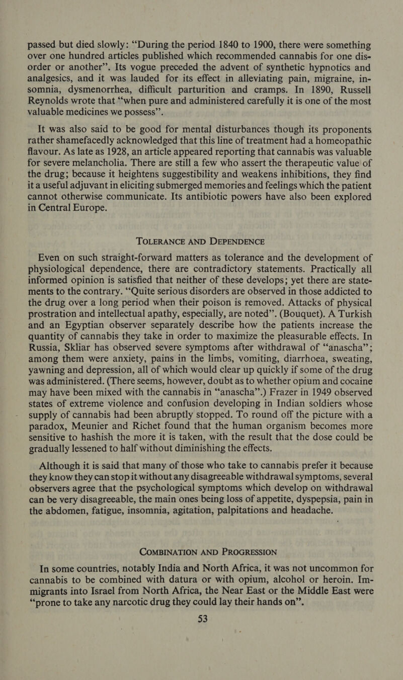 passed but died slowly: ““During the period 1840 to 1900, there were something over one hundred articles published which recommended cannabis for one dis- order or another’. Its vogue preceded the advent of synthetic hypnotics and analgesics, and it was lauded for its effect in alleviating pain, migraine, in- somnia, dysmenorrhea, difficult parturition and cramps. In 1890, Russell Reynolds wrote that “‘when pure and administered carefully it is one of the most valuable medicines we possess’’. It was also said to be good for mental disturbances though its proponents rather shamefacedly acknowledged that this line of treatment had a homeopathic flavour. As late as 1928, an article appeared reporting that cannabis was valuable for severe melancholia. There are still a few who assert the therapeutic value of the drug; because it heightens suggestibility and weakens inhibitions, they find it a useful adjuvant in eliciting submerged memories and feelings which the patient cannot otherwise communicate. Its antibiotic powers have also been explored in Central Europe. TOLERANCE AND DEPENDENCE Even on such straight-forward matters as tolerance and the development of physiological dependence, there are contradictory statements. Practically all informed opinion is satisfied that neither of these develops; yet there are state- ments to the contrary. “Quite serious disorders are observed in those addicted to the drug over a long period when their poison is removed. Attacks of physical prostration and intellectual apathy, especially, are noted”. (Bouquet). A Turkish and an Egyptian observer separately describe how ihe patients increase the quantity of cannabis they take in order to maximize the pleasurable effects. In Russia, Skliar has observed severe symptoms after withdrawal of “‘anascha”’; among them were anxiety, pains in the limbs, vomiting, diarrhoea, sweating, yawning and depression, all of which would clear up quickly if some of the drug was administered. (There seems, however, doubt as to whether opium and cocaine may have been mixed with the cannabis in “‘anascha”.) Frazer in 1949 observed states of extreme violence and confusion developing in Indian soldiers whose supply of cannabis had been abruptly stopped. To round off the picture with a paradox, Meunier and Richet found that the human organism becomes more sensitive to hashish the more it is taken, with the result that the dose could be gradually lessened to half without diminishing the effects. Although it is said that many of those who take to cannabis prefer it because they know they can stop it without any disagreeable withdrawal symptoms, several observers agree that the psychological symptoms which develop on withdrawal can be very disagreeable, the main ones being loss of appetite, dyspepsia, pain in the abdomen, fatigue, insomnia, agitation, palpitations and headache. COMBINATION AND PROGRESSION In some countries, notably India and North Africa, it was not uncommon for cannabis to be combined with datura or with opium, alcohol or heroin. Im- migrants into Israel from North Africa, the Near East or the Middle East were ‘prone to take any narcotic drug they could lay their hands on”’.