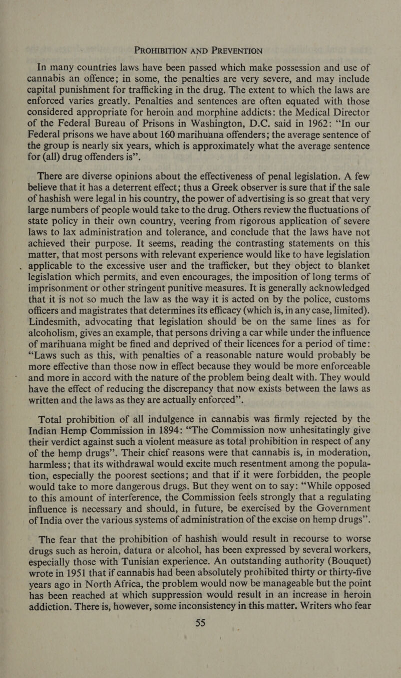 PROHIBITION AND PREVENTION In many countries laws have been passed which make possession and use of cannabis an offence; in some, the penalties are very severe, and may include capital punishment for trafficking in the drug. The extent to which the laws are enforced varies greatly. Penalties and sentences are often equated with those considered appropriate for heroin and morphine addicts: the Medical Director of the Federal Bureau of Prisons in Washington, D.C. said in 1962: “In our Federal prisons we have about 160 marihuana offenders; the average sentence of the group is nearly six years, which is approximately what the average sentence for (all) drug offenders is’’. There are diverse opinions about the effectiveness of penal legislation. A few believe that it has a deterrent effect; thus a Greek observer is sure that if the sale of hashish were legal in his country, the power of advertising is so great that very large numbers of people would take to the drug. Others review the fluctuations of state policy in their own country, veering from rigorous application of severe laws to lax administration and tolerance, and conclude that the laws have not achieved their purpose. It seems, reading the contrasting statements on this matter, that most persons with relevant experience would like to have legislation . applicable to the excessive user and the trafficker, but they object to blanket legislation which permits, and even encourages, the imposition of long terms of imprisonment or other stringent punitive measures. It is generally acknowledged that it is not so much the law as the way it is acted on by the police, customs officers and magistrates that determines its efficacy (which is, in any case, limited). Lindesmith, advocating that legislation should be on the same lines as for alcoholism, gives an example, that persons driving a car while under the influence of marihuana might be fined and deprived of their licences for a period of time: **Laws such as this, with penalties of a reasonable nature would probably be more effective than those now in effect because they would be more enforceable and more in accord with the nature of the problem being dealt with. They would have the effect of reducing the discrepancy that now exists between the laws as written and the laws as they are actually enforced”’. Total prohibition of all indulgence in cannabis was firmly rejected by the Indian Hemp Commission in 1894: “The Commission now unhesitatingly give their verdict against such a violent measure as total prohibition in respect of any of the hemp drugs”. Their chief reasons were that cannabis is, in moderation, harmless; that its withdrawal would excite much resentment among the popula- tion, especially the poorest sections; and that if it were forbidden, the people would take to more dangerous drugs. But they went on to say: “While opposed to this amount of interference, the Commission feels strongly that a regulating influence is necessary and should, in future, be exercised by the Government of India over the various systems of administration of the excise on hemp drugs”’. The fear that the prohibition of hashish would result in recourse to worse drugs such as heroin, datura or alcohol, has been expressed by several workers, especially those with Tunisian experience. An outstanding authority (Bouquet) wrote in 1951 that if cannabis had been absolutely prohibited thirty or thirty-five years ago in North Africa, the problem would now be manageable but the point has been reached at which suppression would result in an increase in heroin addiction. There is, however, some inconsistency in this matter. Writers who fear