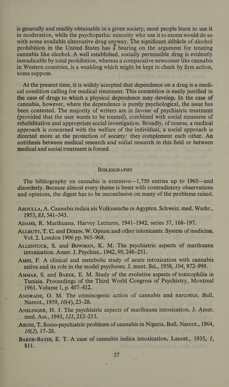 is generally and readily obtainable in a given society, most people learn to use it in moderation, while the psychopathic minority who use it to excess would do so with some available alternative drug anyway. The significant débacle of alcohol prohibition in the United States has a bearing on the argument for treating cannabis like alcohol. A well established, socially permissible drug is evidently ineradicable by total prohibition, whereas a comparative newcomer like cannabis in Western countries, is a weakling which might be kept in check by firm action, some suppose. At the present time, it is widely accepted that dependence on a drug is a medi- cal condition calling for medical treatment. This contention is easily justified in the case of drugs to which a physical dependence may develop. In the case of cannabis, however, where the dependence is purely psychological, the issue has been contested. The majority of writers are in favour of psychiatric treatment (provided that the user wants to be treated), combined with social measures of rehabilitation and appropriate social investigation. Broadly, of course, a medical approach is concerned with the welfare of the individual, a social approach is directed more at the protection of society: they complement each other. An antithesis between medical research and social research in this field or between medical and social treatment is forced. BIBLIOGRAPHY The bibliography on cannabis is extensive—1,750 entries up to 1965—and disorderly. Because almost every theme is beset with contradictory observations and opinions, the digest has to be inconclusive on many of the problems raised. ABDULLA, A. Cannabis indica als Volksseuche in Agypten. Schweiz. med. Wschr., 1953, 83, 541-543. Apams, R. Marihuana. Harvey Lectures, 1941-1942, series 37, 168-197. ALLBUTT, T. C. and Dixon, W. Opium and other intoxicants. System of medicine. Vol. 2. London 1906 pp. 965-968. ALLENTUCK, S. and BowMaAN, K. M. The psychiatric aspects of marihuana intoxication. Amer. J. Psychiat., 1942, 99, 248-251. Ames, F. A clinical and metabolic study of acute intoxication with cannabis sativa and its role in the model psychoses. J. ment. Sci., 1958, 104, 972-999. AmMaR, S. and BAREK, E. M. Study of the evolutive aspects of toxicophilia in Tunisia. Proceedings of the Third World Congress of Psychiatry, Montreal 1961. Volume 1, p. 407-412. ANDRADE, O. M. The criminogenic action of cannabis and narcotics. Bull. Narcot., 1959, 16(4), 23-28. ANSLINGER, H. J. The psychiatric aspects of marihuana intoxication. J. Amer. med. Ass., 1943, 127, 212-213. ASUNI, T. Socio-psychiatric problems of cannabis in Nigeria. Bull. Narcot., 1964, 16(2). 17-28. BAKER-BATES, E. T. A case of cannabis indica intoxication. Lancet., 1935, J, 811.