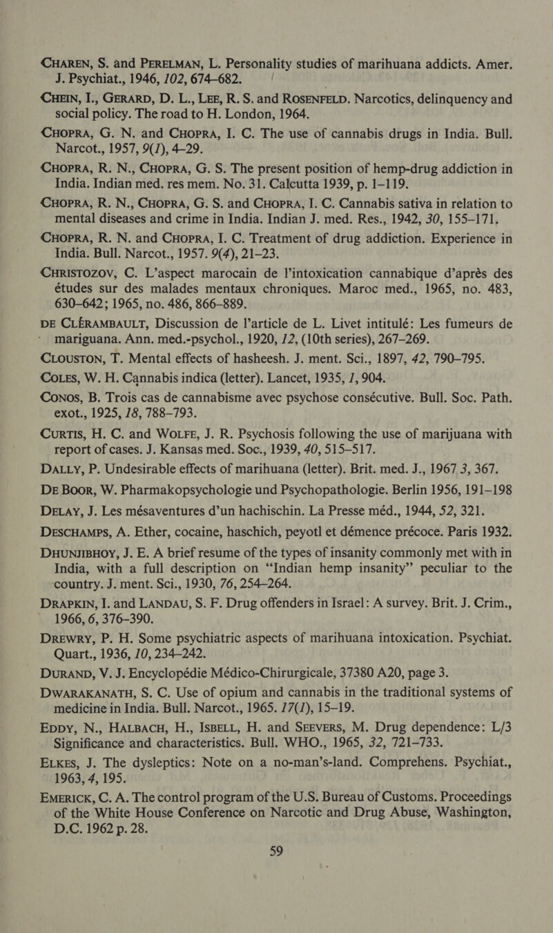 CHAREN, S. and PERELMAN, L. Personality studies of marihuana addicts. Amer. J. Psychiat., 1946, 102, 674-682. | CHEIN, I., GERARD, D. L., Leg, R. S. and ROSENFELD. Narcotics, delinquency and social policy. The road to H. London, 1964. CuHoprRA, G. N. and Cuopra, I. C. The use of cannabis drugs in India. Bull. Narcot., 1957, 9(/), 4-29. CHOPRA, R. N., CHopra, G. S. The present position of hemp-drug addiction in India. Indian med. res mem. No. 31. Calcutta 1939, p. 1-119. CHOPRA, R. N., CHopraA, G. S. and Cuopra, I. C. Cannabis sativa in relation to mental diseases and crime in India. Indian J. med. Res., 1942, 30, 155-171. CuHoprA, R. N. and CuHopra, I. C. Treatment of drug addiction. Experience in India. Bull. Narcot., 1957. 9(4), 21-23. CuRISTOZOV, C. L’aspect marocain de |l’intoxication cannabique d’aprés des études sur des malades mentaux chroniques. Maroc med., 1965, no. 483, 630-642; 1965, no. 486, 866-889. DE CLERAMBAULT, Discussion de l’article de L. Livet intitulé: Les fumeurs de mariguana. Ann. med.-psychol., 1920, 72, (10th series), 267-269. CLousTon, T. Mental effects of hasheesh. J. ment. Sci., 1897, 42, 790-795. CoLes, W. H. Cannabis indica (letter). Lancet, 1935, 7, 904. Conos, B. Trois cas de cannabisme avec psychose consécutive. Bull. Soc. Path. exot., 1925, 18, 788-793. Curtis, H. C. and WOLFE, J. R. Psychosis following the use of marijuana with report of cases. J. Kansas med. Soc., 1939, 40, 515-517. DALLY, P. Undesirable effects of marihuana (letter). Brit. med. J., 1967 3, 367. De Boor, W. Pharmakopsychologie und Psychopathologie. Berlin 1956, 191-198 DELAY, J. Les mésaventures d’un hachischin. La Presse méd., 1944, 52, 321. Descuamps, A. Ether, cocaine, haschich, peyotl et démence précoce. Paris 1932. DHUNMJIBHOY, J. E. A brief resume of the types of insanity commonly met with in India, with a full description on “Indian hemp insanity” peculiar to the country. J. ment. Sci., 1930, 76, 254-264. DRAPKIN, I. and LANDAU, S. F. Drug offenders in Israel: A survey. Brit. J. Crim., 1966, 6, 376-390. Drewry, P. H. Some psychiatric aspects of marihuana intoxication. Psychiat. Quart., 1936, 10, 234-242. DURAND, V. J. Encyclopédie Médico-Chirurgicale, 37380 A20, page 3. DWARAKANATH, S. C. Use of opium and cannabis in the traditional systems of medicine in India. Bull. Narcot., 1965. 77(1), 15-19. Eppy, N., HALBACH, H., ISBELL, H. and Seevers, M. Drug dependence: L/3 Significance and characteristics. Bull. WHO., 1965, 32, 721-733. ELkes, J. The dysleptics: Note on a no-man’s-land. Comprehens. Psychiat., — 1963, 4, 195. Emerick, C. A. The control program of the U.S. Bureau of Customs. Proceedings of the White House Conference on Narcotic and Drug Abuse, Washington, D.C. 1962 p. 28.