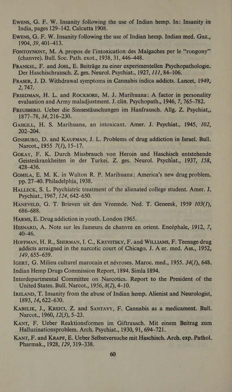 Ewens, G. F. W. Insanity following the use of Indian hemp. In: Insanity in India, pages 129-142. Calcutta 1908. Ewens, G. F. W. Insanity following the use of Indian hemp. Indian med. Gaz., 1904, 39, 401-413. FONTOYNONT, M. A propos de l’intoxication des Malgaches per le “‘rongony’’ (chanvre). Bull. Soc. Path. exot., 1938, 31, 446-448. FRANKEL, F. and JOEL, E. Beitrage zu einer experimentellen Psychopathologie. Der Haschischrausch. Z. ges. Neurol. Psychiat., 1927, 111, 84-106. FRASER, J. D. Withdrawal symptoms in Cannabis indica addicts. Lancet, 1949, 2, 747. FREEDMAN, H. L. and Rocksore, M. J. Marihuana: A factor in personality evaluation and Army maladjustment. J. clin. Psychopath., 1946, 7, 765-782. FREUSBERG. Ueber die Sinnestéuschungen im Hanfrausch. Allg. Z. Psychiat,, 1877-78, 34, 216-230. GASKILL, H. S. Marihuana, an intoxicant. Amer. J. Psychiat., 1945, /02, 202-204. GINSBURG, D. and KAUFMAN, J. L. Problems of drug addiction 1 in Israel. Bull. Narcot., 1955 7(J), 15-17. GoKAY, F. K. Durch Missbrauch von Heroin und Haschisch entstehende Geisteskrankheiten in der Turkei. Z. ges. Neurol. Psychiat., 1937, 158, 428-436. GomiLa, E. M. K. in Walton R. P. Marihuana: America’s new drug problem. pp. 27-40. Philadelphia, 1938. HALLECK, S. L. Psychiatric treatment of the alienated college student. Amer. J. Psychiat., 1967, 124, 642-650. HANEVELD, G. T. Brieven uit den Vreemde. Ned. T. Geneesk, 1959 wigs 686-688. Harns, E. Drug addiction in youth. London 1965. HESNARD, A. Note sur les fumeurs de chanvre en orient. Encéphale, 1912, 7, 40-46. _ HOFFMAN, H. R., SHERMAN, I. C., KREVITSKY, F. and WILLIAMS, F. Teenage drug addicts arraigned in the narcotic court of Chicago. J. A er. med. Ass., 1952, 149, 655-659. IGERT, G. Milieu culturel marocain et névroses. Maroc. med., 1955. 34(1), 648. Indian Hemp Drugs Commission Report, 1894. Simla 1894. Interdepartmental Committee on Narcotics. Report to the President of the United States. Bull. Narcot., 1956, 8(2), 4-10. IRELAND, T. Insanity from the abuse of Indian hemp. Alienist and Neunanagist 1893, 14, 622-630. KABELIK, J., KREJCI, Z. and SANTAVY, F. Cannabis as a medicament. Bull. Narcot., 1960, 72(3), 5-23. KANT, F. Ueber Reaktionsformen im Giftrausch. Mit einem Beitrag zum Halluzinationsproblem. Arch. Psychiat., 1930, 91, 694-721. KANT, F. and Krapr, E. Ueber Selbstversuche mit Haschisch. Arch. exp. Pathol. Pharmak., 1928, 129, 319-338.