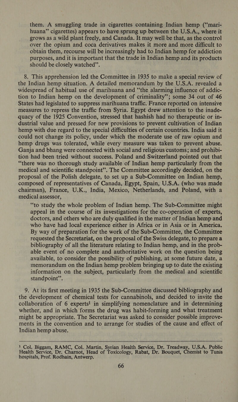 them. A smuggling trade in cigarettes containing Indian hemp (“‘mari- huana”’ cigarettes) appears to have sprung up between the U.S.A., where it grows as a wild plant freely, and Canada. It may well be that, as the control over the opium and coca derivatives makes it more and more difficult to obtain them, recourse will be increasingly had to Indian hemp for addiction purposes, and it is important that the trade in Indian hemp and its products should be closely watched”’. 8. This apprehension led the Committee in 1935 to make a special review of the Indian hemp situation. A detailed memorandum by the U.S.A. revealed a widespread of habitual use of marihuana and “‘the alarming influence of addic- tion to Indian hemp on the development of criminality”; some 34 out of 46 States had legislated to suppress marihuana traffic. France reported on intensive measures to repress the traffic from Syria. Egypt drew attention to the inade- quacy of the 1925 Convention, stressed that hashish had no therapeutic or in- dustrial value and pressed for new provisions to prevent cultivation of Indian hemp with due regard to the special difficulties of certain countries. India said it could not change its policy, under which the moderate use of raw opium and hemp drugs was tolerated, while every measure was taken to prevent abuse. Ganja and bhang were connected with social and religious customs; and prohibi- tion had been tried without success. Poland and Switzerland pointed out that “‘there was no thorough study available of Indian hemp particularly from the medical and scientific standpoint’’. The Committee accordingly decided, on the proposal of the Polish delegate, to set up a Sub-Committee on Indian hemp, composed of representatives of Canada, Egypt, Spain, U.S.A. (who was made chairman), France, U.K., India, Mexico, Netherlands, and Poland, with a medical assessor, “to study the whole problem of Indian hemp. The Sub-Committee might appeal in the course of its investigations for the co-operation of experts, doctors, and others who are duly qualified in the matter of Indian hemp and who have had local experience either in Africa or in Asia or in America. By way of preparation for the work of the Sub-Committee, the Committee requested the Secretariat, on the proposal of the Swiss delegate, to prepare a bibliography of all the literature relating to Indian hemp, and in the prob- able event of no complete and authoritative work on the question being available, to consider the possibility of publishing, at some future date, a memorandum on the Indian hemp problem bringing up to date the existing information on the subject, particularly from the medical and scientific standpoint”’. 9. At its first meeting in 1935 the Sub-Committee discussed bibliography and the development of chemical tests for cannabinols, and decided to invite the collaboration of 6 experts! in simplifying nomenclature and in determining whether, and in which forms the drug was habit-forming and what treatment might be appropriate. The Secretariat was asked to consider possible improve- ments in the convention and to arrange for studies of the cause and effect of Indian hemp abuse. ? Col. Biggam, RAMC, Col. Martin, Syrian Health Service, Dr. Treadway, U.S.A. Public Health Service, Dr. Charnot, Head of Toxicology, Rabat, Dr. Bouquet, Chemist to Tunis hospitals, Prof. Rodhain, Antwerp.