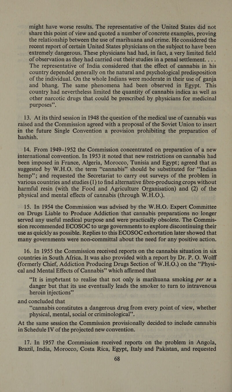 might have worse results. The representative of the United States did not share this point of view and quoted a number of concrete examples, proving the relationship between the use of marihuana and crime. He considered the recent report of certain United States physicians on the subject to have been extremely dangerous. These physicians had had, in fact, a very limited field of observation as they had carried out their studies in a penal settlement. . . . The representative of India considered that the effect of cannabis in his country depended generally on the natural and psychological predisposition of the individual. On the whole Indians were moderate in their use of ganja and bhang. The same phenomena had been observed in Egypt. This country had nevertheless limited the quantity of cannabis indica as well as other narcotic drugs that could be prescribed by physicians for medicinal purposes’’. 13. Atits third session in 1948 the question of the medical use of cannabis was raised and the Commission agreed with a proposal of the Soviet Union to insert in the future Single Convention a provision prohibiting the preparation of hashish. 14. From 1949-1952 the Commission concentrated on preparation of a new international convention. In 1953 it noted that new restrictions on cannabis had been imposed in France, Algeria, Morocco, Tunisia and Egypt; agreed that as suggested by W.H.O. the term “‘cannabis” should be substituted for “Indian hemp”; and requested the Secretariat to carry out surveys of the problem in various countries and studies (1) to find alternative fibre-producing crops without harmful resin (with the Food and Agriculture Organisation) and (2) of the physical and mental effects of cannabis (through W.H.O.). 15. In 1954 the Commission was advised by the W.H.O. Expert Committee on Drugs Liable to Produce Addiction that cannabis preparations no longer served any useful medical purpose and were practically obsolete. The Commis- sion recommended ECOSOC to urge governments to explore discontinuing their use as quickly as possible. Replies to this ECOSOC exhortation later showed that many governments were non-committal about the need for any positive action. 16. In 1955 the Commission received reports on the cannabis situation in six countries in South Africa. It was also provided with a report by Dr. P. O. Wolff (formerly Chief, Addiction Producing Drugs Section of W.H.O.) on the “‘Physi- cal and Mental Effects of Cannabis” which affirmed that “Tt is impbdrtant to realise that not only is marihuana smoking per se a danger but that its use eventually leads the smoker to turn to intravenous heroin injections” and concluded that ‘cannabis constitutes a dangerous drug from every point of view, whether physical, mental, social or criminological’. At the same session the Commission provisionally decided to include cannabis in Schedule IV of the projected new convention. 17. In 1957 the Commission received reports on the problem in Angola, Brazil, India, Morocco, Costa Rica, Egypt, Italy and Pakistan, and requested