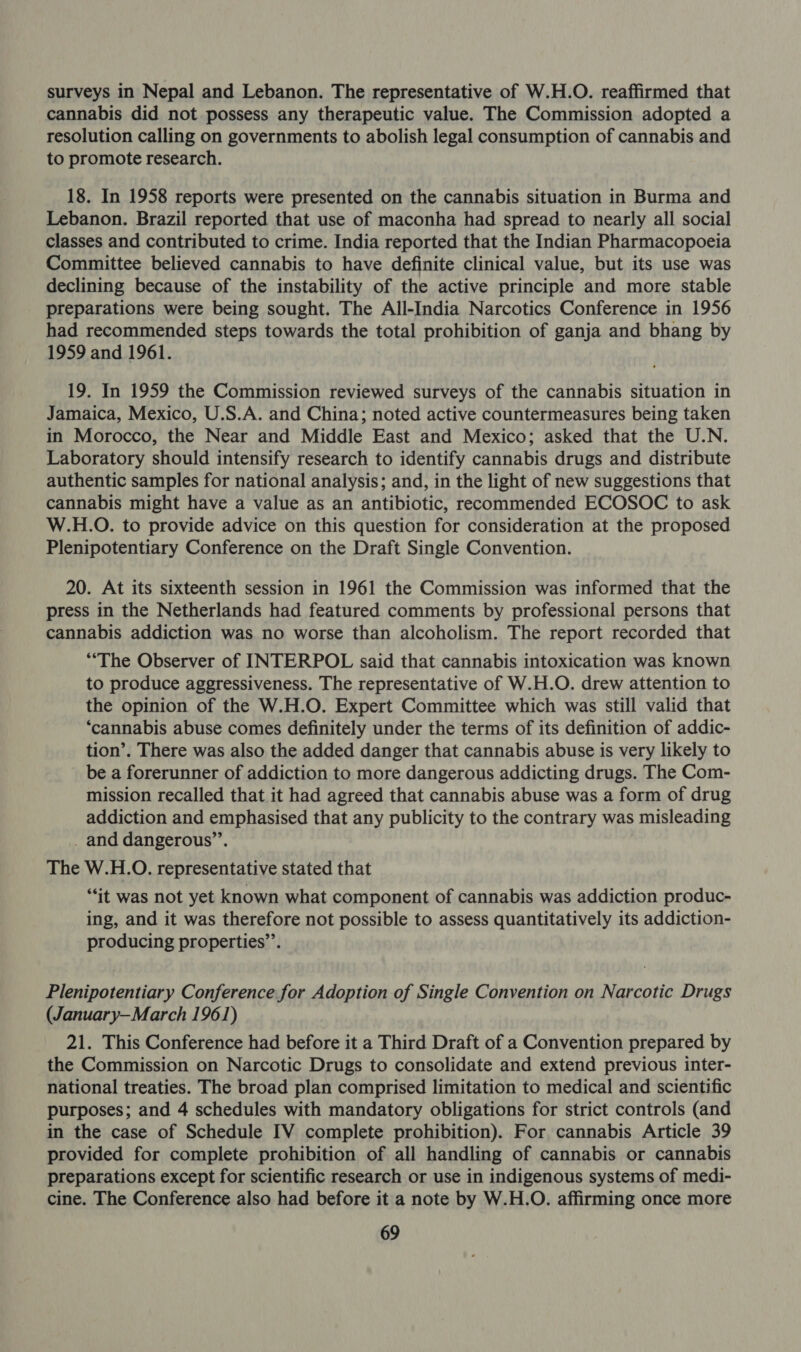 surveys in Nepal and Lebanon. The representative of W.H.O. reaffirmed that cannabis did not possess any therapeutic value. The Commission adopted a resolution calling on governments to abolish legal consumption of cannabis and to promote research. 18. In 1958 reports were presented on the cannabis situation in Burma and Lebanon. Brazil reported that use of maconha had spread to nearly all social classes and contributed to crime. India reported that the Indian Pharmacopoeia Committee believed cannabis to have definite clinical value, but its use was declining because of the instability of the active principle and more stable preparations were being sought. The All-India Narcotics Conference in 1956 had recommended steps towards the total prohibition of ganja and bhang by 1959 and 1961. 19. In 1959 the Commission reviewed surveys of the cannabis situation in Jamaica, Mexico, U.S.A. and China; noted active countermeasures being taken in Morocco, the Near and Middle East and Mexico; asked that the U.N. Laboratory should intensify research to identify cannabis drugs and distribute authentic samples for national analysis; and, in the light of new suggestions that cannabis might have a value as an antibiotic, recommended ECOSOC to ask W.H.O. to provide advice on this question for consideration at the proposed Plenipotentiary Conference on the Draft Single Convention. 20. At its sixteenth session in 1961 the Commission was informed that the press in the Netherlands had featured comments by professional persons that cannabis addiction was no worse than alcoholism. The report recorded that “The Observer of INTERPOL said that cannabis intoxication was known to produce aggressiveness. The representative of W.H.O. drew attention to the opinion of the W.H.O. Expert Committee which was still valid that ‘cannabis abuse comes definitely under the terms of its definition of addic- tion’. There was also the added danger that cannabis abuse is very likely to be a forerunner of addiction to more dangerous addicting drugs. The Com- mission recalled that it had agreed that cannabis abuse was a form of drug addiction and emphasised that any publicity to the contrary was misleading _ and dangerous”. The W.H.O. representative stated that “it was not yet known what component of cannabis was addiction produc- ing, and it was therefore not possible to assess quantitatively its addiction- producing properties’’. Plenipotentiary Conference for Adoption of Single Convention on Narcotic Drugs (January-March 1961) 21. This Conference had before it a Third Draft of a Convention prepared by the Commission on Narcotic Drugs to consolidate and extend previous inter- national treaties. The broad plan comprised limitation to medical and scientific purposes; and 4 schedules with mandatory obligations for strict controls (and in the case of Schedule IV complete prohibition). For cannabis Article 39 provided for complete prohibition of all handling of cannabis or cannabis preparations except for scientific research or use in indigenous systems of medi- cine. The Conference also had before it a note by W.H.O. affirming once more