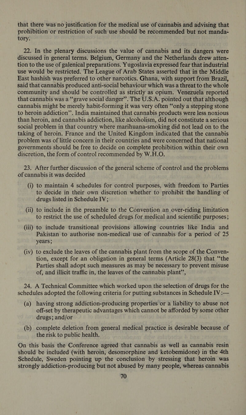 that there was no justification for the medical use of cannabis and advising that prohibition or restriction of such use should be recommended but not manda- tory. 22. In the plenary discussions the value of cannabis and its dangers were discussed in general terms. Belgium, Germany and the Netherlands drew atten- tion to the use of galenical preparations. Yugoslavia expressed fear that industrial use would be restricted. The League of Arab States asserted that in the Middle East hashish was preferred to other narcotics. Ghana, with support from Brazil, said that cannabis produced anti-social behaviour which was a threat to the whole community and should be controlled as strictly as opium. Venezuela reported that cannabis was a “‘grave social danger”. The U.S.A. pointed out that although cannabis might be merely habit-forming it was very often “‘only a stepping stone to heroin addiction’’. India maintained that cannabis products were less noxious than heroin, and cannabis addiction, like alcoholism, did not constitute a serious social problem in that country where marihuana-smoking did not lead on to the taking of heroin. France and the United Kingdom indicated that the cannabis problem was of little concern in their countries and were concerned that national governments should be free to decide on complete prohibition within their own discretion, the form of control recommended by W.H.O. 23. After further discussion of the general scheme of control and the problems of cannabis it was decided (i) to maintain 4 schedules for control purposes, with freedom to Parties to decide in their own discretion whether to prohibit the handling of drugs listed in Schedule IV; (ii) to include in the preamble to the Convention an over-riding limitation to restrict the use of scheduled drugs for medical and scientific purposes; (iii) to include transitional provisions allowing countries like India and Pakistan to authorise non-medical use of cannabis for a period of 25 years; (iv) to exclude the leaves of the cannabis plant from the scope of the Conven- tion, except for an obligation in general terms (Article 28(3) that “‘the Parties shall adopt such measures as may be necessary to prevent misuse of, and illicit traffic in, the leaves of the cannabis plant’’, 24. A Technical Committee which worked upon the selection of drugs for the schedules adopted the following criteria for putting substances in Schedule IV :— (a) having strong addiction-producing properties or a liability to abuse not off-set by therapeutic advantages which cannot be afforded by some other drugs; and/or . (b) complete deletion from general medical practice is desirable because of the risk to public health. On this basis the Conference agreed that cannabis as well as cannabis resin should be included (with heroin, desomorphine and ketobemidone) in the 4th Schedule, Sweden pointing up the conclusion by stressing that heroin was strongly addiction-producing but not abused by many people, whereas cannabis