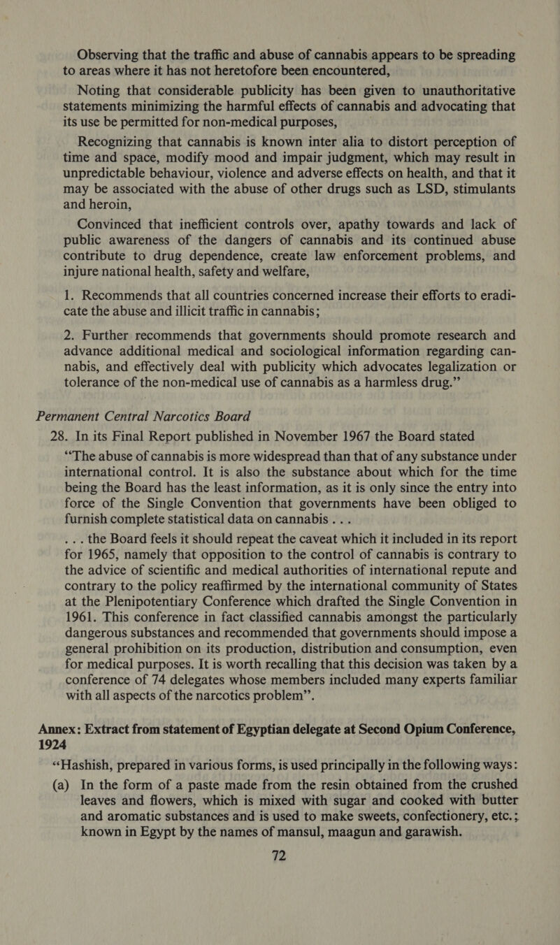 Observing that the traffic and abuse of cannabis appears to be spreading to areas where it has not heretofore been encountered, Noting that considerable publicity has been given to unauthoritative statements minimizing the harmful effects of cannabis and advocating that its use be permitted for non-medical purposes, Recognizing that cannabis is known inter alia to distort perception of time and space, modify mood and impair judgment, which may result in unpredictable behaviour, violence and adverse effects on health, and that it may be associated with the abuse of other drugs such as LSD, stimulants and heroin, Convinced that inefficient controls over, apathy towards and lack of public awareness of the dangers of cannabis and its continued abuse contribute to drug dependence, create law enforcement problems, and injure national health, safety and welfare, 1. Recommends that all countries concerned increase their efforts to eradi- cate the abuse and illicit traffic in cannabis; 2. Further recommends that governments should promote research and advance additional medical and sociological information regarding can- nabis, and effectively deal with publicity which advocates legalization or tolerance of the non-medical use of cannabis as a harmless drug.” Permanent Central Narcotics Board 28. In its Final Report published in November 1967 the Board stated “‘The abuse of cannabis is more widespread than that of any substance under international control. It is also the substance about which for the time being the Board has the least information, as it is only since the entry into force of the Single Convention that governments have been obliged to furnish complete statistical data on cannabis... . .. the Board feels it should repeat the caveat which it included in its report for 1965, namely that opposition to the control of cannabis is contrary to the advice of scientific and medical authorities of international repute and contrary to the policy reaffirmed by the international community of States at the Plenipotentiary Conference which drafted the Single Convention in 1961. This conference in fact classified cannabis amongst the particularly dangerous substances and recommended that governments should impose a general prohibition on its production, distribution and consumption, even for medical purposes. It is worth recalling that this decision was taken by a conference of 74 delegates whose members included many experts familiar with all aspects of the narcotics problem’’. Annex: Extract from statement of Egyptian delegate at Second Opium Conference, 1924 ‘«‘Hashish, prepared in various forms, is used principally in the following ways: (a) In the form of a paste made from the resin obtained from the crushed leaves and flowers, which is mixed with sugar and cooked with butter and aromatic substances and is used to make sweets, confectionery, etc. ; known in Egypt by the names of mansul, maagun and garawish.