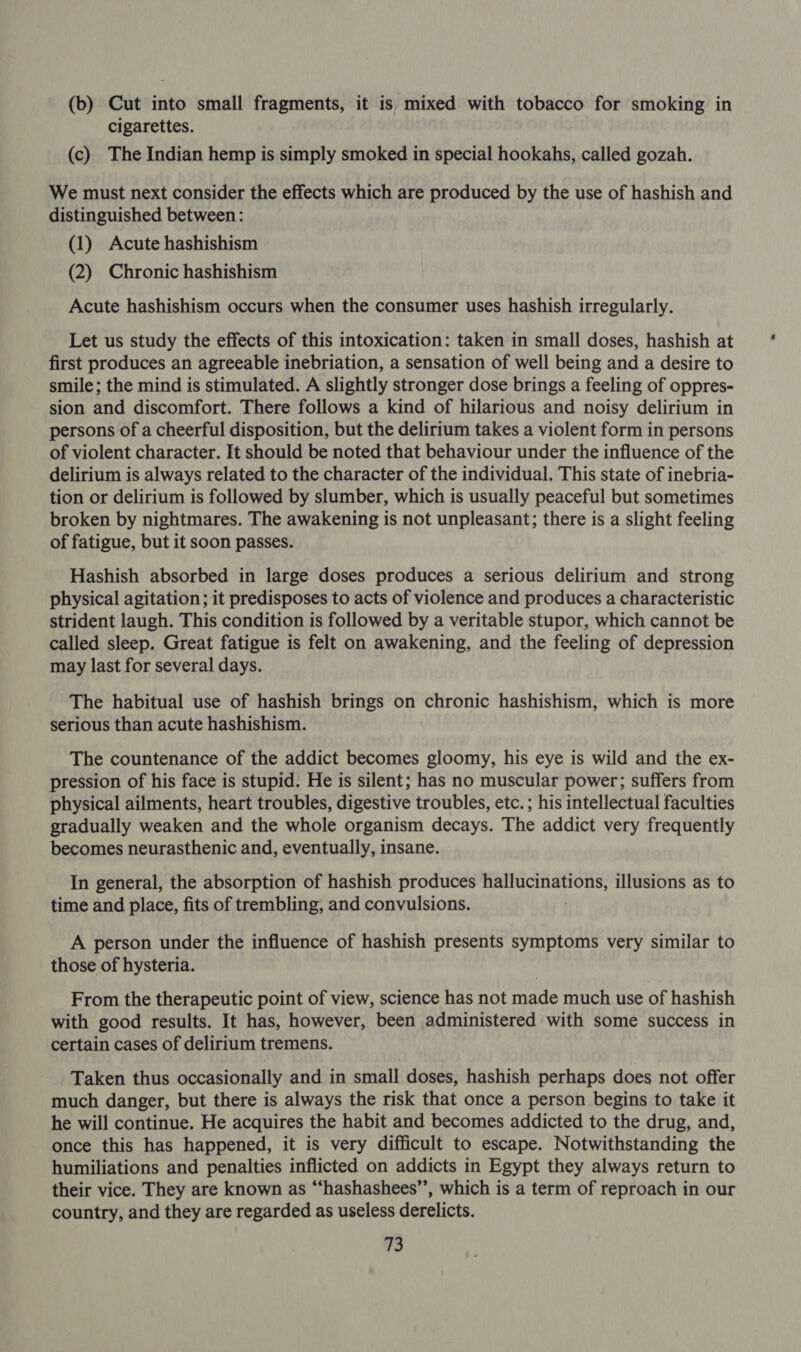 (b) Cut into small fragments, it is, mixed with tobacco for smoking in cigarettes. (c) The Indian hemp is simply smoked in special hookahs, called gozah. We must next consider the effects which are produced by the use of hashish and distinguished between: (1) Acute hashishism (2) Chronic hashishism Acute hashishism occurs when the consumer uses hashish irregularly. Let us study the effects of this intoxication: taken in small doses, hashish at first produces an agreeable inebriation, a sensation of well being and a desire to smile; the mind is stimulated. A slightly stronger dose brings a feeling of oppres- sion and discomfort. There follows a kind of hilarious and noisy delirium in persons of a cheerful disposition, but the delirium takes a violent form in persons of violent character. It should be noted that behaviour under the influence of the delirium is always related to the character of the individual. This state of inebria- tion or delirium is followed by slumber, which is usually peaceful but sometimes broken by nightmares. The awakening is not unpleasant; there is a slight feeling of fatigue, but it soon passes. Hashish absorbed in large doses produces a serious delirium and strong physical agitation; it predisposes to acts of violence and produces a characteristic strident laugh. This condition is followed by a veritable stupor, which cannot be called sleep. Great fatigue is felt on awakening, and the feeling of depression may last for several days. The habitual use of hashish brings on chronic hashishism, which is more serious than acute hashishism. The countenance of the addict becomes gloomy, his eye is wild and the ex- pression of his face is stupid. He is silent; has no muscular power; suffers from physical ailments, heart troubles, digestive troubles, etc. ; his intellectual faculties gradually weaken and the whole organism decays. The addict very frequently becomes neurasthenic and, eventually, insane. In general, the absorption of hashish produces Sb oN a illusions as to time and place, fits of trembling, and convulsions. A person under the influence of hashish presents symptoms very similar to those of hysteria. From the therapeutic point of view, science has not made much use of hashish with good results. It has, however, been administered with some success in certain cases of delirium tremens. Taken thus occasionally and in small doses, hashish perhaps does not offer much danger, but there is always the risk that once a person begins to take it he will continue. He acquires the habit and becomes addicted to the drug, and, once this has happened, it is very difficult to escape. Notwithstanding the humiliations and penalties inflicted on addicts in Egypt they always return to their vice. They are known as “‘hashashees”’, which is a term of reproach in our country, and they are regarded as useless derelicts.