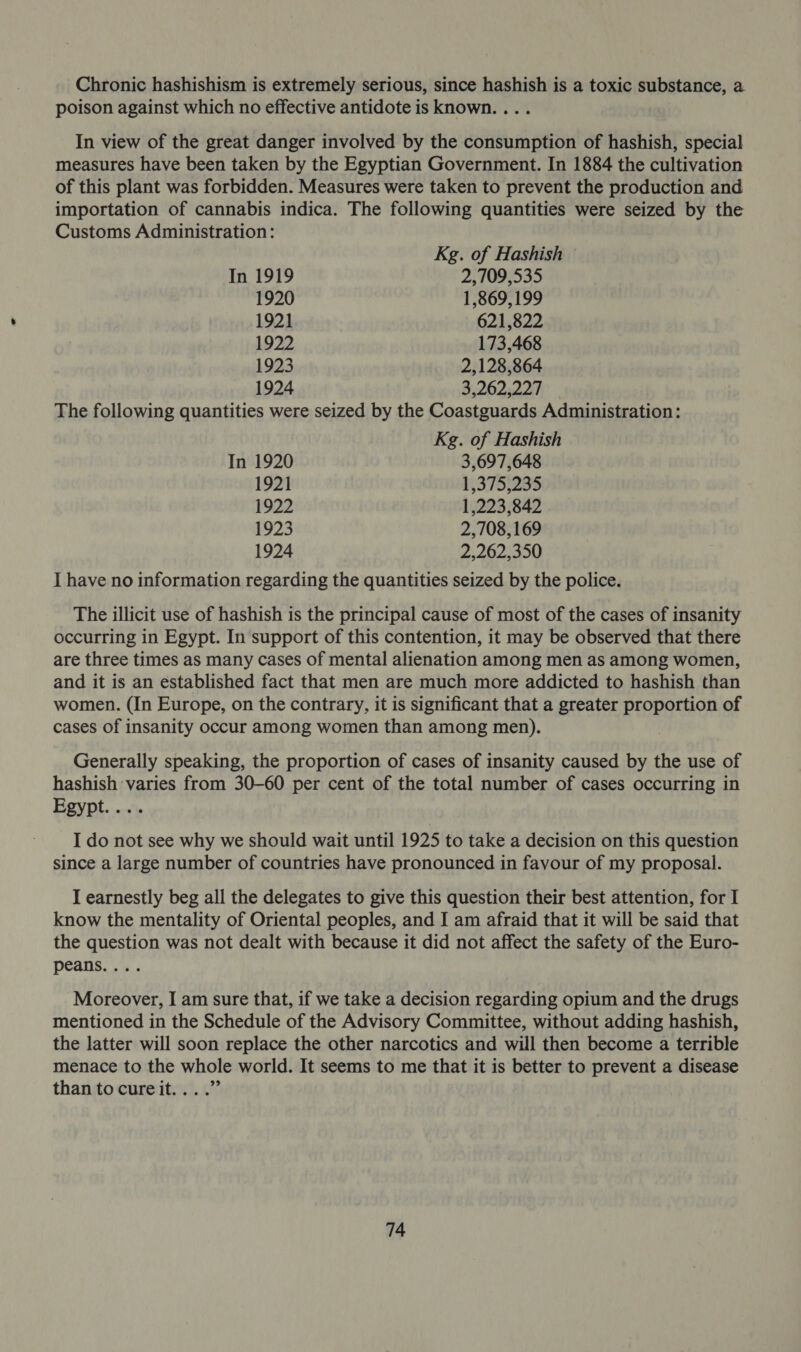 Chronic hashishism is extremely serious, since hashish is a toxic substance, a poison against which no effective antidote is known. ... In view of the great danger involved by the consumption of hashish, special measures have been taken by the Egyptian Government. In 1884 the cultivation of this plant was forbidden. Measures were taken to prevent the production and importation of cannabis indica. The following quantities were seized by the Customs Administration: Kg. of Hashish — In 1919 2,709,535 1920 1,869,199 1921 621,822 1922 173,468 1923 2,128,864 1924 3,262,227 The following quantities were seized by the Coastguards Administration: Kg. of Hashish In 1920 3,697,648 1921 1,375,235 1922 1,223,842 1923 2,708,169 1924 2,262,350 I have no information regarding the quantities seized by the police. The illicit use of hashish is the principal cause of most of the cases of insanity occurring in Egypt. In support of this contention, it may be observed that there are three times as many cases of mental alienation among men as among women, and it is an established fact that men are much more addicted to hashish than women. (In Europe, on the contrary, it is significant that a greater proportion of cases of insanity occur among women than among men). Generally speaking, the proportion of cases of insanity caused by the use of hashish varies from 30-60 per cent of the total number of cases occurring in Egypt.... I do not see why we should wait until 1925 to take a decision on this question since a large number of countries have pronounced in favour of my proposal. I earnestly beg all the delegates to give this question their best attention, for I know the mentality of Oriental peoples, and I am afraid that it will be said that the question was not dealt with because it did not affect the safety of the Euro- peans.. 5. Moreover, I am sure that, if we take a decision regarding opium and the drugs mentioned in the Schedule of the Advisory Committee, without adding hashish, the latter will soon replace the other narcotics and will then become a terrible menace to the whole world. It seems to me that it is better to prevent a disease than to cureit....”