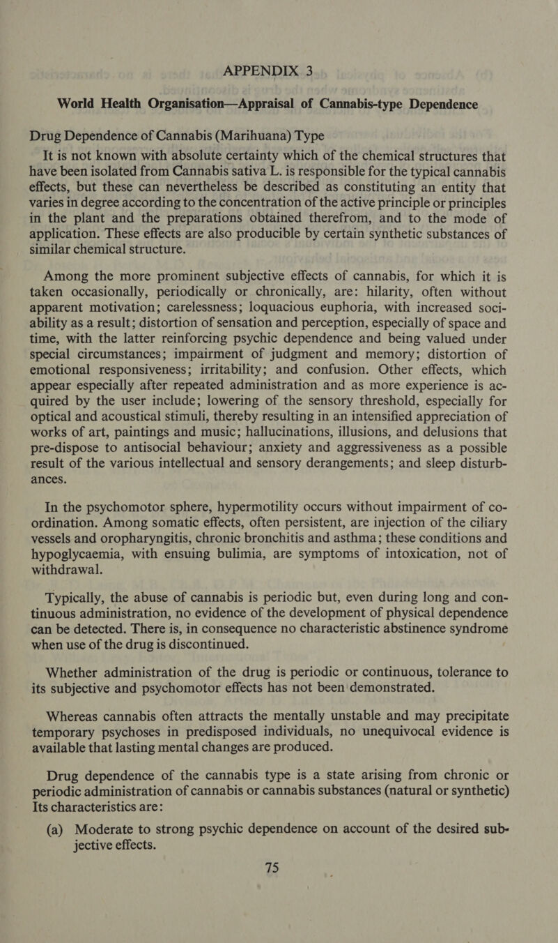 World Health Organisation—Appraisal of Cannabis-type Dependence Drug Dependence of Cannabis (Marihuana) Type It is not known with absolute certainty which of the chemical structures that have been isolated from Cannabis sativa L. is responsible for the typical cannabis effects, but these can nevertheless be described as constituting an entity that varies in degree according to the concentration of the active principle or principles in the plant and the preparations obtained therefrom, and to the mode of application. These effects are also producible by certain synthetic substances of similar chemical structure. Among the more prominent subjective effects of cannabis, for which it is taken occasionally, periodically or chronically, are: hilarity, often without apparent motivation; carelessness; loquacious euphoria, with increased soci- ability as a result; distortion of sensation and perception, especially of space and time, with the latter reinforcing psychic dependence and being valued under special circumstances; impairment of judgment and memory; distortion of emotional responsiveness; irritability; and confusion. Other effects, which appear especially after repeated administration and as more experience is ac- quired by the user include; lowering of the sensory threshold, especially for optical and acoustical stimuli, thereby resulting in an intensified appreciation of works of art, paintings and music; hallucinations, illusions, and delusions that pre-dispose to antisocial behaviour; anxiety and aggressiveness as a possible result of the various intellectual and sensory derangements; and sleep disturb- ances. In the psychomotor sphere, hypermotility occurs without impairment of co- ordination. Among somatic effects, often persistent, are injection of the ciliary vessels and oropharyngitis, chronic bronchitis and asthma; these conditions and hypoglycaemia, with ensuing bulimia, are symptoms of intoxication, not of withdrawal. Typically, the abuse of cannabis is periodic but, even during long and con- tinuous administration, no evidence of the development of physical dependence can be detected. There is, in consequence no characteristic abstinence syndrome when use of the drug is discontinued. Whether administration of the drug is periodic or continuous, tolerance to its subjective and psychomotor effects has not been demonstrated. Whereas cannabis often attracts the mentally unstable and may precipitate temporary psychoses in predisposed individuals, no unequivocal evidence is available that lasting mental changes are produced. Drug dependence of the cannabis type is a state arising from chronic or periodic administration of cannabis or cannabis substances (natural or synthetic) Its characteristics are: (a) Moderate to strong psychic dependence on account of the desired sub- jective effects.