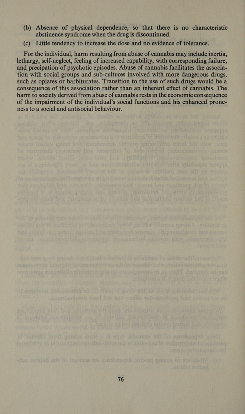 (b) Absence of physical dependence, so that there is no characteristic abstinence syndrome when the drug is discontinued. (c) Little tendency to increase the dose and no evidence of tolerance. For the individual, harm resulting from abuse of cannabis may include inertia, lethargy, self-neglect, feeling of increased capability, with corresponding failure, and precipation of psychotic episodes. Abuse of cannabis facilitates the associa- tion with social groups and sub-cultures involved with more dangerous drugs, such as opiates or barbiturates. Transition to the use of such drugs would be a consequence of this association rather than an inherent effect of cannabis. The harm to society derived from abuse of cannabis rests in the economic consequence of the impairment of the individual’s social functions and his enhanced prone- ness to a social and antisocial behaviour.