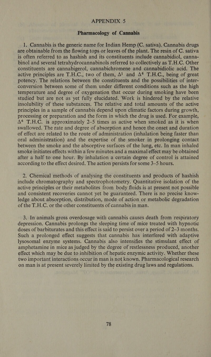Pharmacology of Cannabis 1. Cannabis is the generic name for Indian Hemp (C. sativa). Cannabis drugs are obtainable from the flowing tops or leaves of the plant. The resin of C. sativa is often referred to as hashish and its constituents include cannabidiol, canna- binol and several tetrahydrocannabinols referred to collectively as T.H.C. Other constituents are cannabigerol, cannabichromene and cannabidiolic acid. The active principles are T.H.C., two of them, A! and A® T.H.C., being of great potency. The relations between the constituents and the possibilities of inter- conversion between some of them under different conditions such as the high temperature and degree of oxygenation that occur during smoking have been studied but are not as yet fully elucidated. Work is hindered by the relative insolubility of these substances. The relative and total amounts of the active principles in a sample of cannabis depend upon climatic factors during growth, processing or preparation and the form in which the drug is used. For example, A® T.H.C. is approximately 2—5 times as active when smoked as it is when swallowed. The rate and degree of absorption and hence the onset and duration of effect are related to the route of administration (inhalation being faster than oral administration) and the expertise of the smoker in prolonging contact between the smoke and the absorptive surfaces of the lung, etc. In man inhaled smoke initiates effects within a few minutes and a maximal effect may be obtained after a half to one hour. By inhalation a certain degree of control is attained according to the effect desired. The action persists for some 3—5 hours. 2. Chemical methods of analysing the constituents and products of hashish include chromatography and spectrophotometry. Quantitative isolation of the active principles or their metabolites from body fluids is at present not possible and consistent recoveries cannot yet be guaranteed. There is no precise know- ledge about absorption, distribution, mode of action or metabolic degradation of the T.H.C. or the other constituents of cannabis in man. 3. In animals gross overdosage with cannabis causes death from respiratory depression. Cannabis prolongs the sleeping time of mice treated with hypnotic doses of barbiturates and this effect is said to persist over a period of 2-3 months. Such a prolonged effect suggests that cannabis has interfered with adaptive lysosomal enzyme systems. Cannabis also intensifies the stimulant effect of amphetamine in mice as judged by the degree of restlessness produced, another effect which may be due to inhibition of hepatic enzymic activity. Whether these two important interactions occur in man is not known. Pharmacological research on man is at present severely limited by the existing drug laws and regulations.