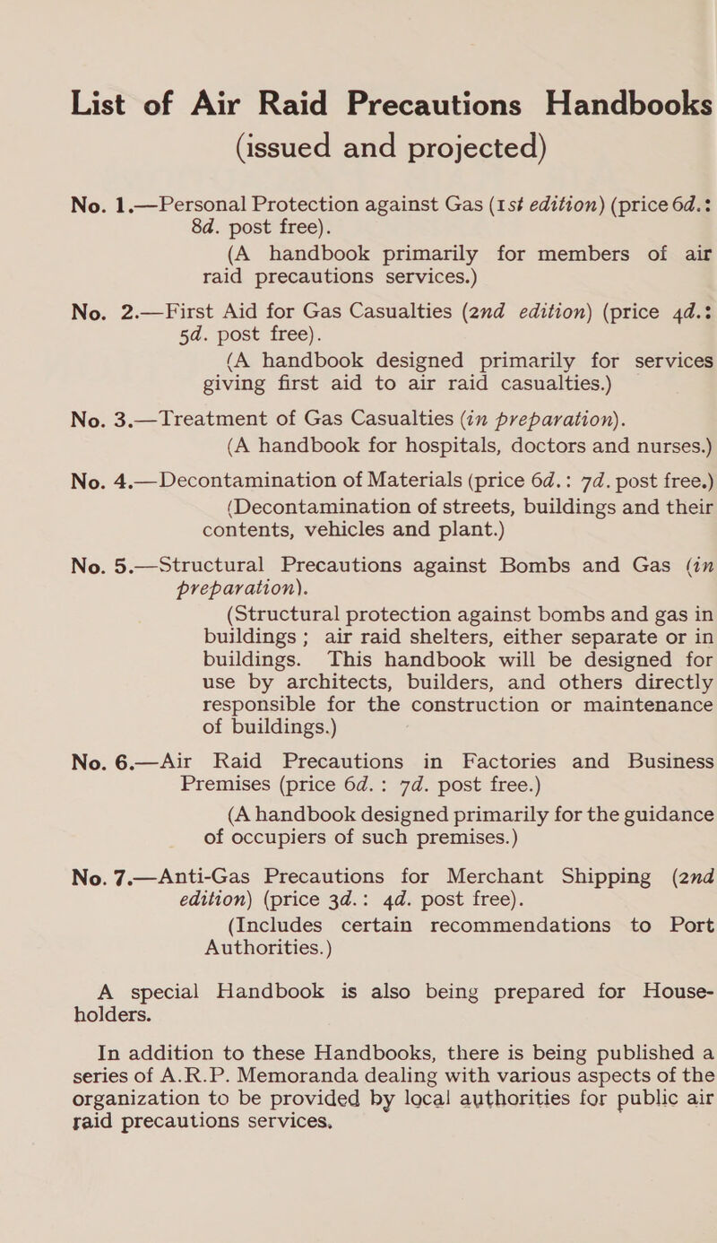 List of Air Raid Precautions Handbooks (issued and projected) No. 1.—Personal Protection against Gas (1s# edition) (price 6d.: 8d. post free). (A handbook primarily for members of air raid precautions services.) No. 2.—First Aid for Gas Casualties (2nd edition) (price 4d.: 5d. post free). (A handbook designed primarily for services giving first aid to air raid casualties.) — No. 3.—Treatment of Gas Casualties (in preparation). (A handbook for hospitals, doctors and nurses.) No. 4.— Decontamination of Materials (price 6d.: 7d. post free.) (Decontamination of streets, buildings and their contents, vehicles and plant.) No. 5.—Structural Precautions against Bombs and Gas (in preparation). (Structural protection against bombs and gas in buildings ; air raid shelters, either separate or in buildings. This handbook will be designed for use by architects, builders, and others directly responsible for the construction or maintenance of buildings.) No. 6.—Air Raid Precautions in Factories and Business Premises (price 6d.: 7d. post free.) (A handbook designed primarily for the guidance of occupiers of such premises.) No. 7.—Anti-Gas Precautions for Merchant Shipping (2nd edition) (price 3d.: 4d. post free). (Includes certain recommendations to Port Authorities. ) A special Handbook is also being prepared for House- holders. In addition to these Handbooks, there is being published a series of A.R.P. Memoranda dealing with various aspects of the organization to be provided by loca! authorities for public air raid precautions services,