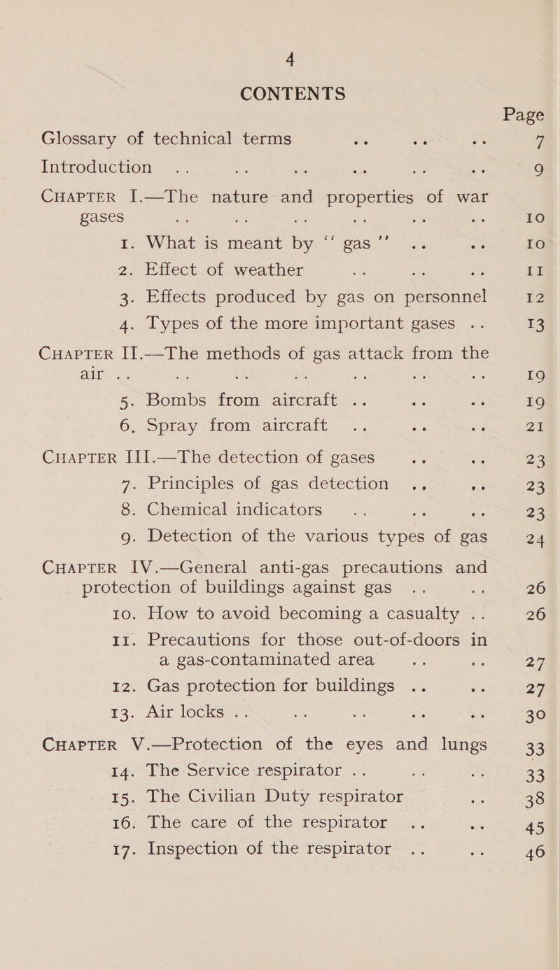 CONTENTS Glossary of technical terms Introduction CHAPTER I.—The nature and asa = of war gases : a 1. What is meant ae gas ”’ 2. Effect of weather . : 3. Effects produced by gas on oe 4. Types of the more important gases CHAPTER II.—The methods of gas attack from the AMES.» ‘2B ae 5. Bombs ee ee : 6. Spray from aircraft CuaPpTER III.—The detection of gases 7, Principles of gas detechon. oe 8. Chemical indicators és : g. Detection of the various types of gas CHAPTER IV.—General anti-gas precautions and protection of buildings against gas 10. How to avoid becoming a casualty .. 11. Precautions for those out-of-doors in a gas-contaminated area 12. Gas protection for buildings 13. Air locks .. CHAPTER V.—Protection of the eyes and lungs t4.- Phe-Service réspicator .- 15. The Civilian Duty respirator 167 Phe care of the respirator 17. Inspection of the respirator Page 10 IO ig 12 13 19 19 20 23 23 23 24 26 26 27 27 30 33 33 38 45 46