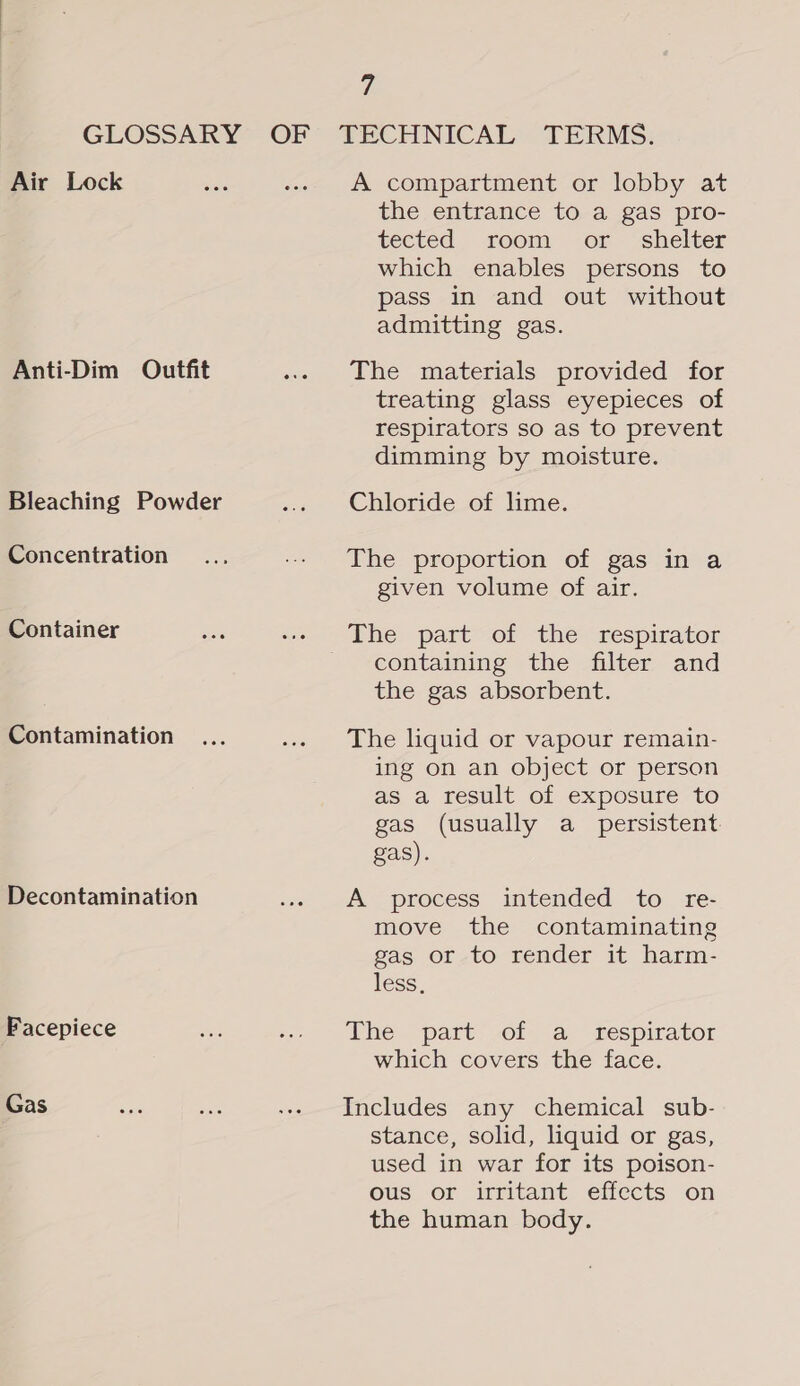 a GLOSSARY OF TECHNICAL TERMS. Air Lock ae -. A compartment or lobby at the entrance to a gas pro- tected, room or ‘shelter which enables persons to pass in and out without admitting gas. Anti-Dim Outfit .. The materials provided for treating glass eyepieces of respirators so as to prevent dimming by moisture. Bleaching Powder ... Chloride of lime. Concentration... -- The proportion of gas in a given volume of air. Container ais -- The part of the respirator containing the filter and the gas absorbent. Contamination ... ... The liquid or vapour remain- ing on an object or person as a result of exposure to gas (usually a_ persistent gas). Decontamination -« ft process intended to re- move the contaminating gas or to render it harm- less, Facepiece os . ~ bhe “part” of: “a, Respirator which covers the face. Gas ves vee .-» Includes any chemical sub- stance, solid, liquid or gas, used in war for its poison- ous or irritant effects on the human body.