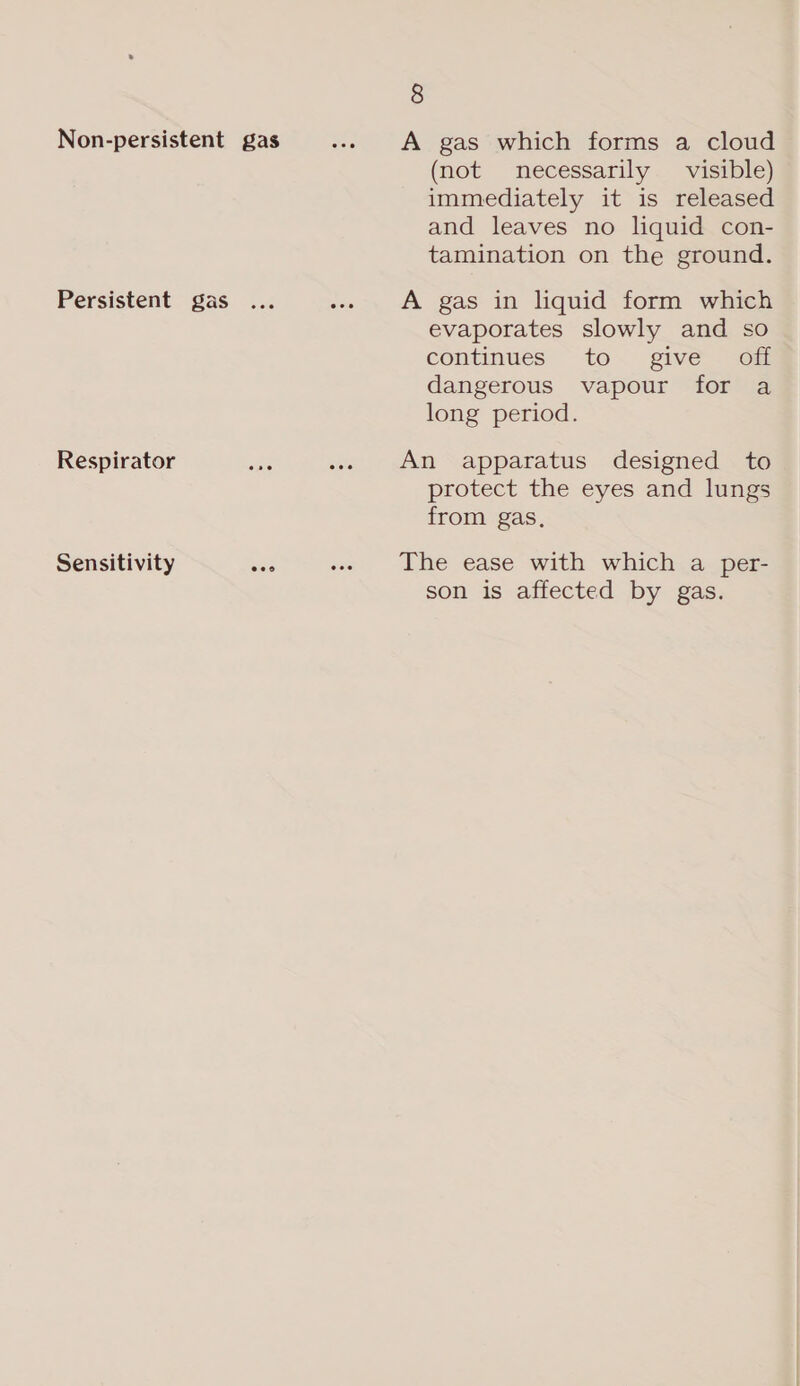 Non-persistent gas =... +A gas which forms a cloud (not necessarily visible) immediately it is released and leaves no liquid con- tamination on the ground. Persistent gas ... «5 A gas in liquid: form whiter evaporates slowly and so continues “to. give. 40m dangerous vapour for a long period. Respirator ae .. An apparatus designed to protect the eyes and lungs from gas, Sensitivity See «. the ease with which.a per son is affected by gas.