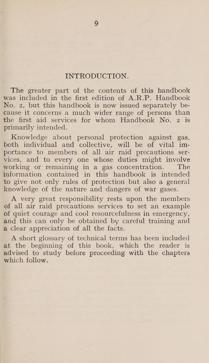 INTRODUCTION. The greater part of the contents of this handbook was included in the first edition of A.R.P. Handbook No. 2, but this handbook is now issued separately be- cause it concerns a much wider range of persons than the first aid services for whom Handbook No. 2 is primarily intended. Knowledge about personal protection against gas, both individual and collective, will be of vital im- portance to members of all air raid precautions ser- vices, and to every one whose duties might involve working or remaining in a gas concentration. The information contained in this handbook is intended to give not only rules of protection but also a general knowledge of the nature and dangers of war gases. A very great responsibility rests upon the members of all air raid precautions services to set an example of quiet courage and cool resourcefulness in emergency, and this can only be obtained by careful training and a clear appreciation of all the facts. A short glossary of technical terms has been included at the beginning of this book, which the reader is advised to study before proceeding with the chapters which follow.