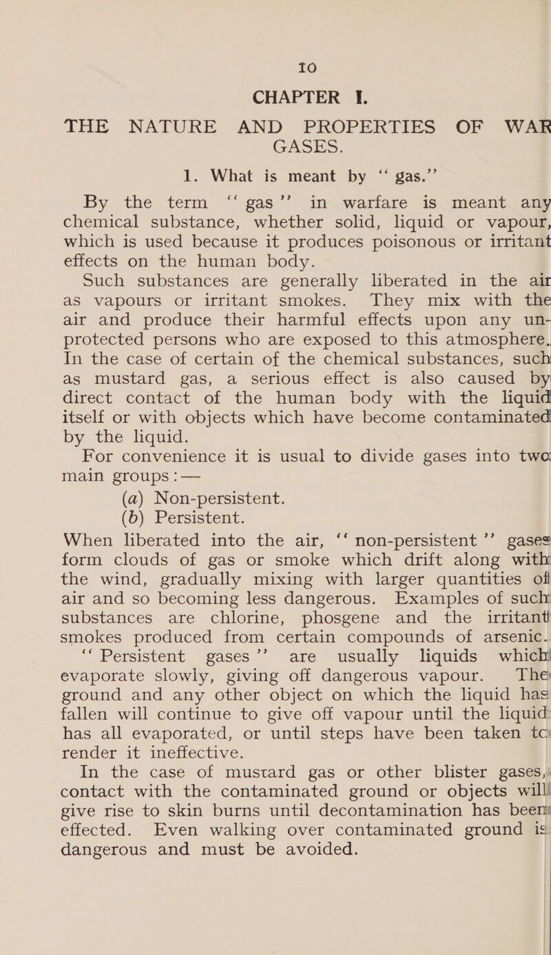 to CHAPTER I. THE NATURE AND PROPERTIES OF WAR GASES: 1. What is meant by “ gas.”’ By the term ‘“‘ gas’’ in warfare is meant any chemical substance, whether solid, liquid or vapour, which is used because it produces poisonous or irritant effects on the human body. Such substances are generally liberated in the air as vapours or irritant smokes. They mix with the air and produce their harmful effects upon any un- protected persons who are exposed to this atmosphere, In the case of certain of the chemical substances, such as mustard gas, a serious effect is also caused by direct contact of the human body with the liquid itself or with objects which have become contaminated by the liquid. For convenience it is usual to divide gases into two main groups :— (a) Non-persistent. (b) Persistent. When liberated into the air, ‘‘ non-persistent ’’ gases form clouds of gas or smoke which drift along with the wind, gradually mixing with larger quantities of air and so becoming less dangerous. Examples of such substances are chlorine, phosgene and the irritant smokes produced from certain compounds of arsenic. ‘Persistent gases’’ are usually liquids which evaporate slowly, giving off dangerous vapour. The ground and any other object on which the liquid hag fallen will continue to give off vapour until the liquid has all evaporated, or until steps have been taken. tci render it inefiective: In the case of mustard gas or other blister gases,: contact with the contaminated ground or objects willl give rise to skin burns until decontamination has been effected. Even walking over contaminated ground is dangerous and must be avoided.