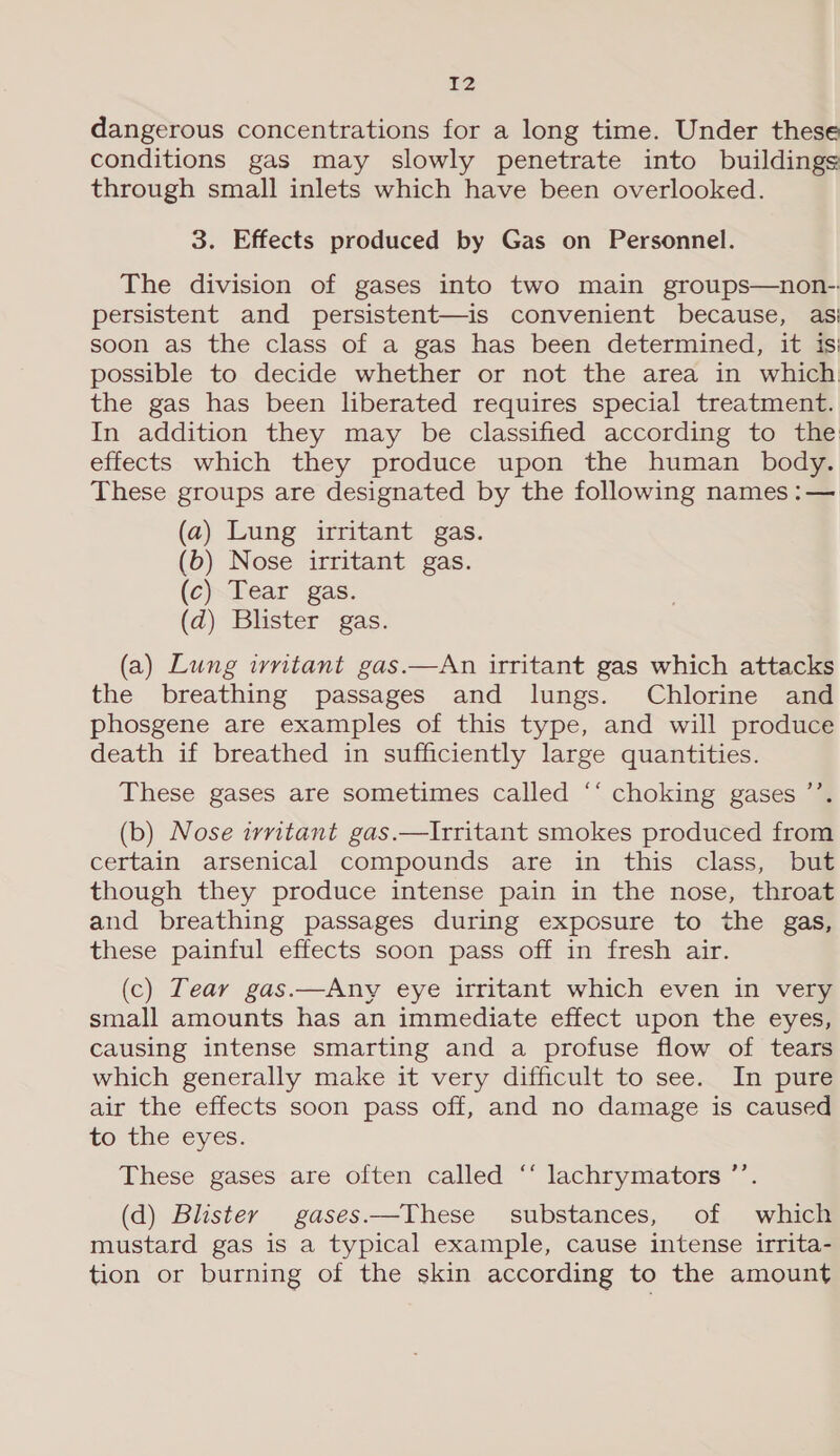 £2 dangerous concentrations for a long time. Under these conditions gas may slowly penetrate into buildings through small inlets which have been overlooked. 3. Effects produced by Gas on Personnel. The division of gases into two main groups—non-. persistent and persistent—is convenient because, asi soon as the class of a gas has been determined, it isi possible to decide whether or not the area in which the gas has been liberated requires special treatment. In addition they may be classified according to the effects which they produce upon the human body. These groups are designated by the following names :— (a) Lung irritant gas. (b) Nose irritant gas. (c) Tear gas. (d) Blister gas. (a) Lung ivritant gas.—An irritant gas which attacks the breathing passages and lungs. Chlorine and phosgene are examples of this type, and will produce death if breathed in sufficiently large quantities. These gases are sometimes called ‘‘ choking gases ’’. (b) Nose irritant gas.—Irritant smokes produced from certain arsenical compounds are in this class, but though they produce intense pain in the nose, throat and breathing passages during exposure to the gas, these painful effects soon pass off in fresh air. (c) Tear gas.—Any eye irritant which even in very small amounts has an immediate effect upon the eyes, causing intense smarting and a profuse flow of tears which generally make it very difficult to see. In pure air the effects soon pass off, and no damage is caused to the eyes. These gases are often called “‘ lachrymators ’’. (d) Blister gases.—These substances, of which mustard gas is a typical example, cause intense irrita- tion or burning of the skin according to the amount