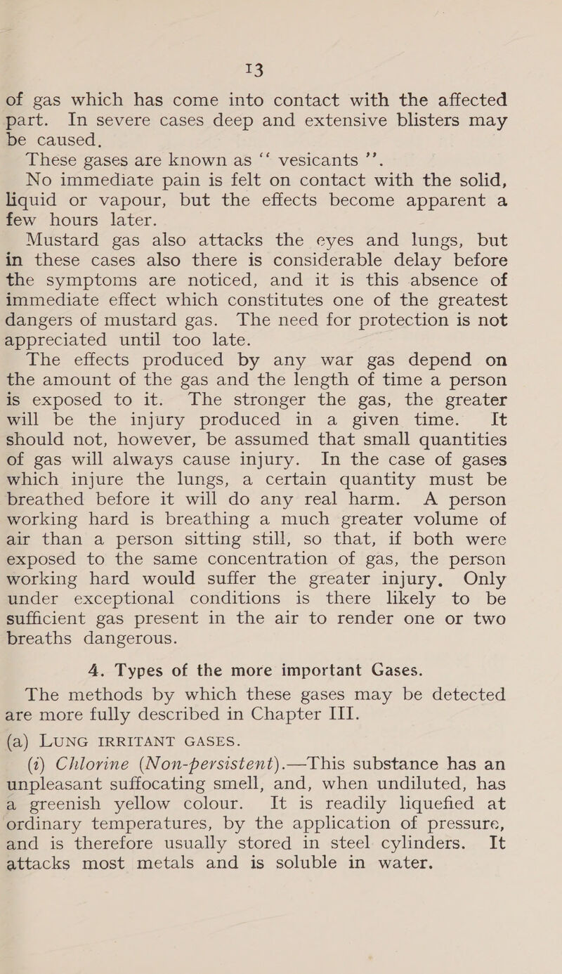 of gas which has come into contact with the affected part. In severe cases deep and extensive blisters may be caused, These gases are known as “‘ vesicants ’’. No immediate pain is felt on contact with the solid, liquid or vapour, but the effects become apparent a few hours later. Mustard gas also attacks the eyes and lungs, but in these cases also there is considerable delay before the symptoms are noticed, and it is this absence of immediate effect which constitutes one of the greatest dangers of mustard gas. The need for protection is not appreciated until too late. The effects produced by any war gas depend on the amount of the gas and the length of time a person is exposed to it. The stronger the gas, the greater mall be the injury produced in a given time. It should not, however, be assumed that small quantities of gas will always cause injury. In the case of gases which injure the lungs, a certain quantity must be breathed before it will do any real harm. A person working hard is breathing a much greater volume of air than a person sitting still, so that, if both were exposed to the same concentration of gas, the person working hard would suffer the greater injury, Only under exceptional conditions is there likely to be sufficient gas present in the air to render one or two breaths dangerous. cé 4. Types of the more important Gases. The methods by which these gases may be detected are more fully described in Chapter III. (a) LUNG IRRITANT GASES. (1) Chlorine (Non-persistent).—This substance has an unpleasant suffocating smell, and, when undiluted, has a greenish yellow colour. It is readily liquefied at ordinary temperatures, by the application of pressure, and is therefore usually stored in steel cylinders. It attacks most metals and is soluble in water.