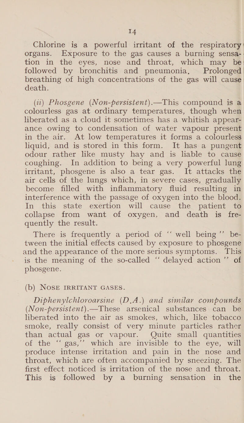 Chlorine is a powerful irritant of the respiratory: organs. Exposure to the gas causes a burning sensa-. tion in the eyes, nose and throat, which may be followed by bronchitis and pneumonia, Prolonged breathing of high concentrations of the gas will cause death. (2) Phosgene (Non-persistent).—This compound is a colourless gas at ordinary temperatures, though when liberated as a cloud it sometimes has a whitish appear- ance owing to condensation of water vapour present in the air. At low temperatures it forms a colourless liquid, and is stored in this form. It has a pungent odour rather like musty hay and is liable to cause coughing. In addition to being a very powerful lung irritant, phosgene is also a tear gas. It attacks the air cells of the lungs which, in severe cases, gradually become filled with inflammatory fluid resulting in interference with the passage of oxygen into the blood. In this state exertion will cause the patient te collapse from want of oxygen, and death is fre- quently the result. There is frequently a period of ‘‘ well being ’’ be- tween the initial effects caused by exposure to phosgene and the appearance of the more serious symptoms. This is the meaning of the so-called ‘‘ delayed action ”’ of phosgene. (b) NOSE IRRITANT GASES. Diphenylchloroarsine (D.A.) and similar compounds (Non-persistent).—These arsenical substances can be liberated into the air as smokes, which, like tobacco smoke, really consist of very minute particles rather than actual gas or vapour. Quite small quantities of the “ gas; which are invisible to the eye, will produce intense irritation and pain in the nose and throat, which are often accompanied by sneezing. The first effect noticed is irritation of the nose and throat. This is followed by a burning sensation in the