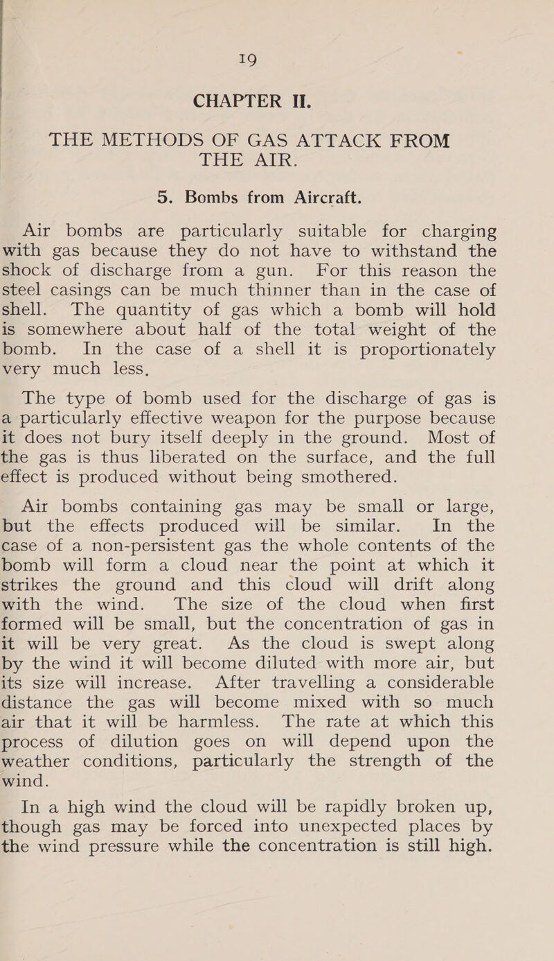 CHAPTER II. THE METHODS OF GAS ATTACK FROM THE-AtK: 5. Bombs from Aircraft. Air bombs are particularly suitable for charging with gas because they do not have to withstand the shock of discharge from a gun. For this reason the steel casings can be much thinner than in the case of shell. The quantity of gas which a bomb will hold is somewhere about half of the total weight of the pomb. In the case of a shell it is proportionately very much less, The type of bomb used for the discharge of gas is a particularly effective weapon for the purpose because it does not bury itself deeply in the ground. Most of the gas is thus liberated on the surface, and the full effect is produced without being smothered. Air bombs containing gas may be small or large, mut the effects produced wl be similar. In the case of a non-persistent gas the whole contents of the bomb will form a cloud near the point at which it strikes the ground and this cloud will drift along mith the wind. Ihe size of the cloud when frst formed will be small, but the concentration of gas in it will be very great. As the cloud is swept along by the wind it will become diluted with more air, but its size will increase. After travelling a considerable distance the gas will become mixed with so much air that it will be harmless. The rate at which this process of dilution goes on will depend upon the weather conditions, particularly the strength of the wind. In a high wind the cloud will be rapidly broken up, though gas may be forced into unexpected places by the wind pressure while the concentration is still high.