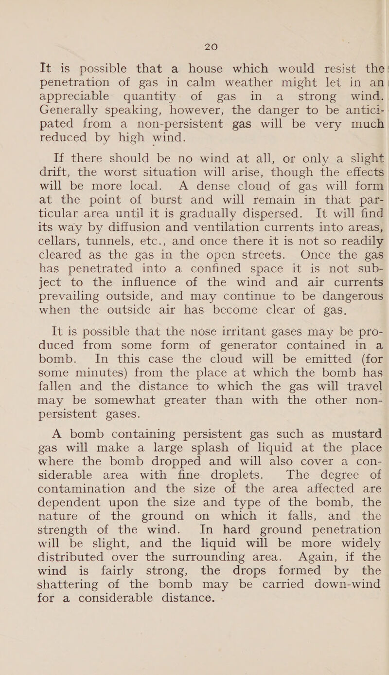 It is possible that a house which would resist the’ penetration of gas in calm weather might let in an) appreciable quantity of gas in a_ strong. wind. Generally speaking, however, the danger to be antici- pated from a non-persistent gas will be very much reduced by high wind. If there should be no wind at all, or only a slight drift, the worst situation will arise, though the effects will be more local. A dense cloud of gas will form at the point of burst and will remain in that par- ticular area until it is gradually dispersed. It will find its way by diffusion and ventilation currents into areas, cellars, tunnels, etc., and once there it is not so readily cleared as the gas in the open streéts. _Once the gaa has penetrated into a confined space it is not sub- ject to the influence of the wind and air currents prevailing outside, and may continue to be dangerous when the outside air has become clear of gas, It is possible that the nose irritant gases may be pro- duced from some form of generator contained in a bomb. In this case the cloud will be emitted Gos some minutes) from the place at which the bomb has fallen and the distance to which the gas will travel may be somewhat greater than with the other non- persistent gases. A bomb containing persistent gas such as mustard gas will make a large splash of lquid at the place where the bomb dropped and will also cover a con- siderable area with fine droplets. The degree of contamination and the size of the area affected are dependent upon the size and type of the bomb, the nature,.of the .ground on which it, falis, and the strength of the wind. In hard ground penetration will be slight, and the liquid will be more widely distributed over the surrounding area. Again, if the wind is fairly strong, the drops formed by the shattering of the bomb may be carried down-wind for a considerable distance.