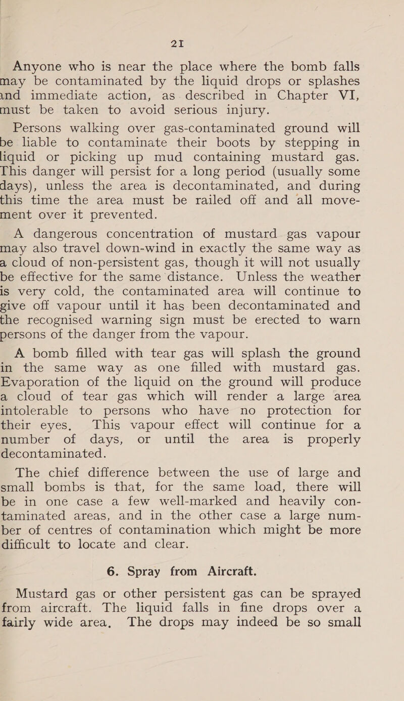 Zt Anyone who is near the place where the bomb falls may be contaminated by the liquid drops or splashes und immediate action, as. described in Chapter VI, must be taken to avoid serious injury. Persons walking over gas-contaminated ground will be liable to contaminate their boots by stepping in liquid or picking up mud containing mustard gas. This danger will persist for a long period (usually some days), unless the area is decontaminated, and during this time the area must be railed off and all move- ment over it prevented. A dangerous concentration of mustard gas vapour may also travel down-wind in exactly the same way as a cloud of non-persistent gas, though it will not usually be effective for the same distance. Unless the weather is very cold, the contaminated area will continue to give off vapour until it has been decontaminated and the recognised warning sign must be erected to warn persons of the danger from the vapour. A bomb filled with tear gas will splash the ground in the same way as one filled with mustard gas. Evaporation of the liquid on the ground will produce a cloud of tear gas which will render a large area intolerable to persons who have no protection for their eyes, This vapour effect will continue for a mumber of days, or until the area is properly decontaminated. Whe, chief difterence between the use of large and small bombs is that, for the same load, there will be in one case a few well-marked and heavily con- taminated areas, and in the other case a large num- ber of centres of contamination which might be more difficult to locate and clear. 6. Spray from Aircraft. Mustard gas or other persistent gas can be sprayed from aircraft. The liquid falls in fine drops over a fairly wide area, The drops may indeed be so small