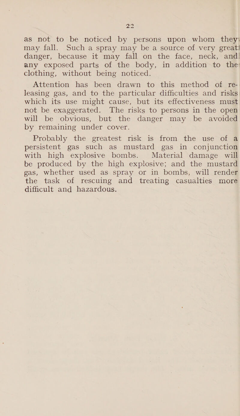 Pipe as not to be noticed by persons upon whom they: may fall. Such a spray may be a source of very greati danger, because it may fall on the face, neck, and’ any exposed parts of the body, in addition to the; clothing, without being noticed. Attention has been drawn to this method of re- leasing gas, and to the particular difficulties and risks which its use might cause, but its effectiveness must not be exaggerated. The risks to persons in the open will be obvious, but the danger may be avoided by remaining under cover. Probably the greatest risk is from the use of a persistent gas such as mustard gas in conjunction with high explosive bombs. Material damage will be produced by the high explosive; and the mustard gas, whether used as spray or in bombs, will render the task of rescuing and treating casualties more difficult and hazardous.