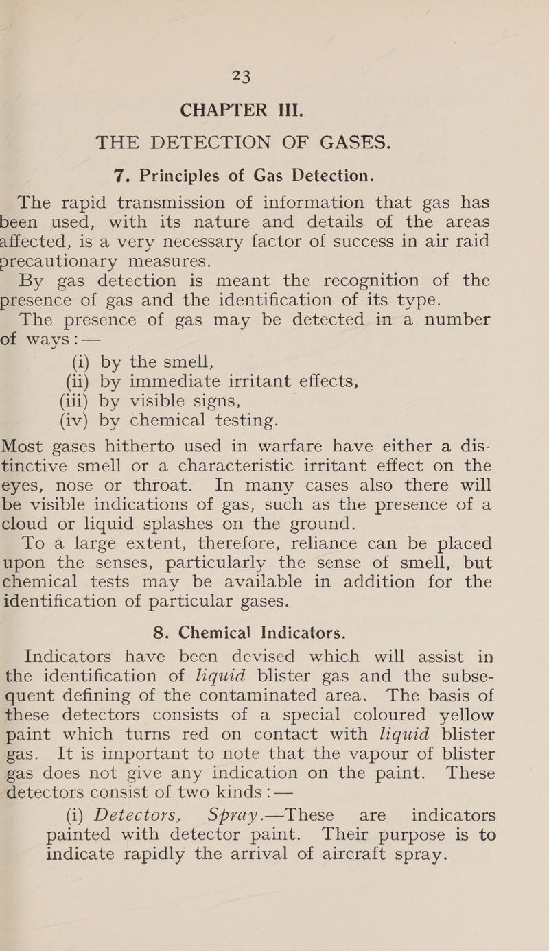 CHAPTER III. THE DETECTION OF GASES. 7. Principles of Gas Detection. The rapid transmission of information that gas has been used, with its nature and details of the areas affected, is a very necessary factor of success in air raid precautionary measures. By gas detection is meant the recognition of the presence of gas and the identification of its type. he presence of -gas may be detected-m-a number of ways :— (i) by the smell, (ii) by immediate irritant effects, (iii) by visible signs, (iv) by chemical testing. Most gases hitherto used in warfare have either a dis- tinctive smell or a characteristic irritant effect on the eyes, nose or throat. In many cases also there will be visible indications of gas, such as the presence of a cloud or liquid splashes on the ground. do large extent, therefore, reliance can be placed upon the senses, particularly the sense of smell, but chemical tests may be available in addition for the identification of particular gases. 8. Chemical Indicators. Indicators have been devised which will assist in the identification of liquid blister gas and the subse- quent defining of the contaminated area. The basis of these detectors consists of a special coloured yellow paint which turns red on contact with liquid blister gas. It is important to note that the vapour of blister gas does not give any indication on the paint. These detectors consist of two kinds :— (i) Detectors, Spray.—These are _ indicators painted with detector paint. Their purpose is to indicate rapidly the arrival of aircraft spray.