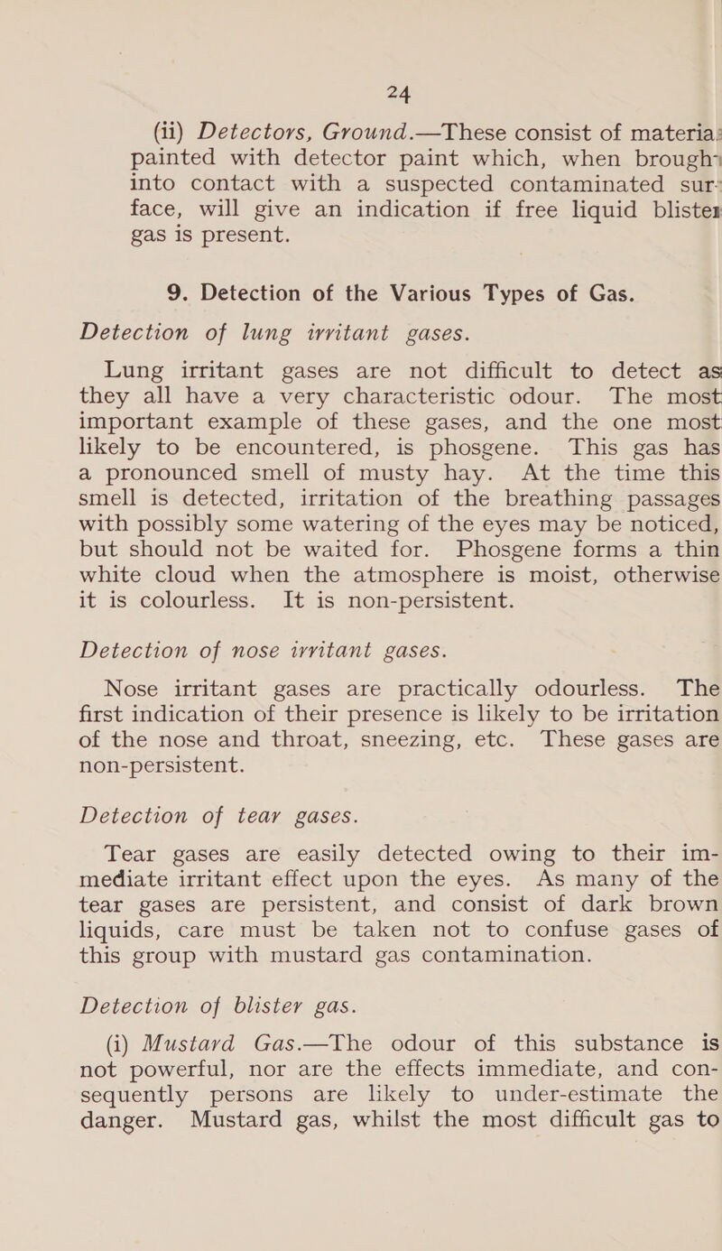 (ii) Detectors, Ground.—These consist of materia: painted with detector paint which, when brough* into contact with a suspected contaminated sur’ face, will give an indication if free liquid blistex gas is present. 9. Detection of the Various Types of Gas. Detection of lung irritant gases. Lung irritant gases are not difficult to detect as they all have a very characteristic odour. The most important example of these gases, and the one most likely to be encountered, is phosgene. This gas has a pronounced smell of musty hay. At the time this smell is detected, irritation of the breathing passages with possibly some watering of the eyes may be noticed, but should not be waited for. Phosgene forms a thin white cloud when the atmosphere is moist, otherwise it is colourless. It is non-persistent. Detection of nose irritant gases. Nose irritant gases are practically odourless. The first indication of their presence is likely to be irritation of the nose and throat, sneezing, etc. These gases are non-persistent. Detection of tear gases. Tear gases are easily detected owing to their im- mediate irritant effect upon the eyes. As many of the tear gases are persistent, and consist of dark brown liquids, care must be taken not to confuse gases of this group with mustard gas contamination. Detection of blister gas. (i) Mustard Gas.—The odour of this substance is not powerful, nor are the effects immediate, and con- sequently persons are likely to under-estimate the danger. Mustard gas, whilst the most difficult gas to