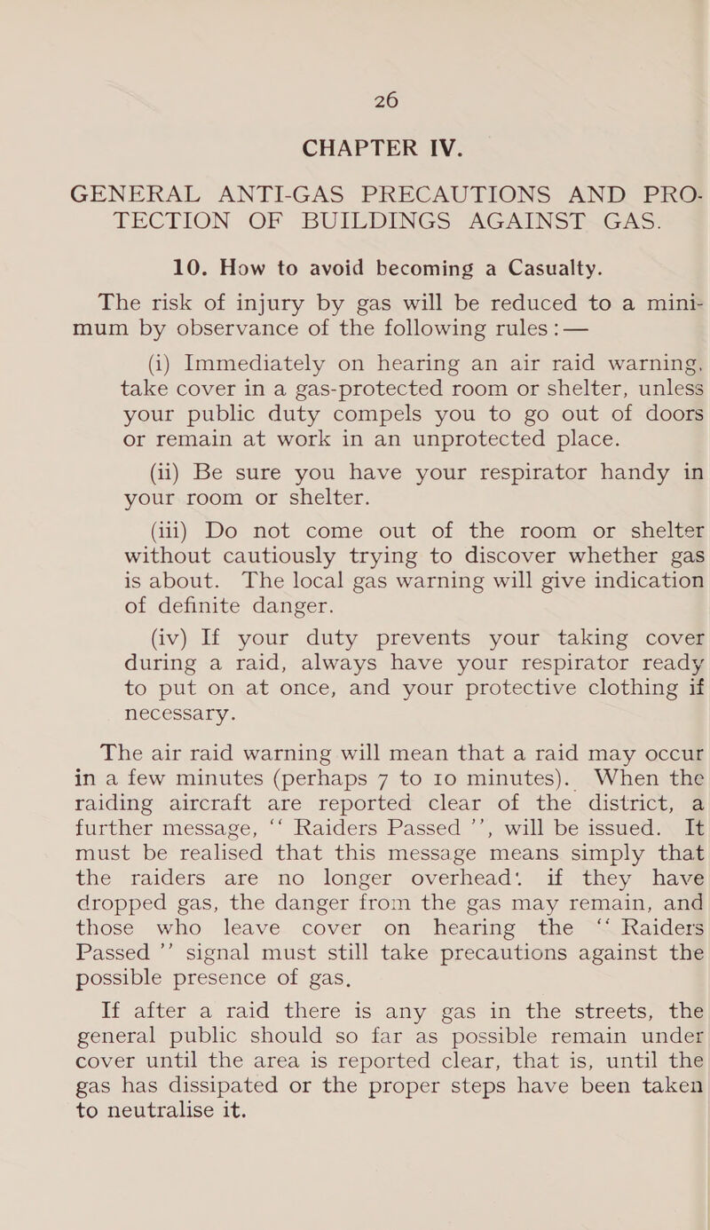 CHAPTER IV. GENERAL ANTI-GAS PRECAUTIONS AND PRO- LECTION OF BUILDINGS AGAINS?~GAs: 10. How to avoid becoming a Casualty. The risk of injury by gas will be reduced to a mini- mum by observance of the following rules :— (i) Immediately on hearing an air raid warning, take cover in a gas-protected room or shelter, unless your public duty compels you to go out of doors or remain at work in an unprotected place. (ii) Be sure you have your respirator handy in your room or shelter. (iii) Do not come out of the room or shelter without cautiously trying to discover whether gas is about. The local gas warning will give indication of definite danger. (iv) If your duty prevents your taking cover during a raid, always have your respirator ready to put on at once, and your protective clothing if necessary. The air raid warning will mean that a raid may occur in a few minutes (perhaps 7 to 10 minutes). When the raiding aircraft are reported clear of the district, a further message, “‘ Raiders Passed ’’, will be issued. It must be realised that this message means simply that the raiders are no longer overhead: if they have dropped gas, the danger from the gas may remain, and those who leave cover on hearing the ‘ Raiders Passed ’’ signal must still take precautions against the possible presence of gas, If after a raid there is any-gas in the streets, the general public should so far as possible remain under cover until the area is reported clear, that is, until thé gas has dissipated or the proper steps have been taken to neutralise it.