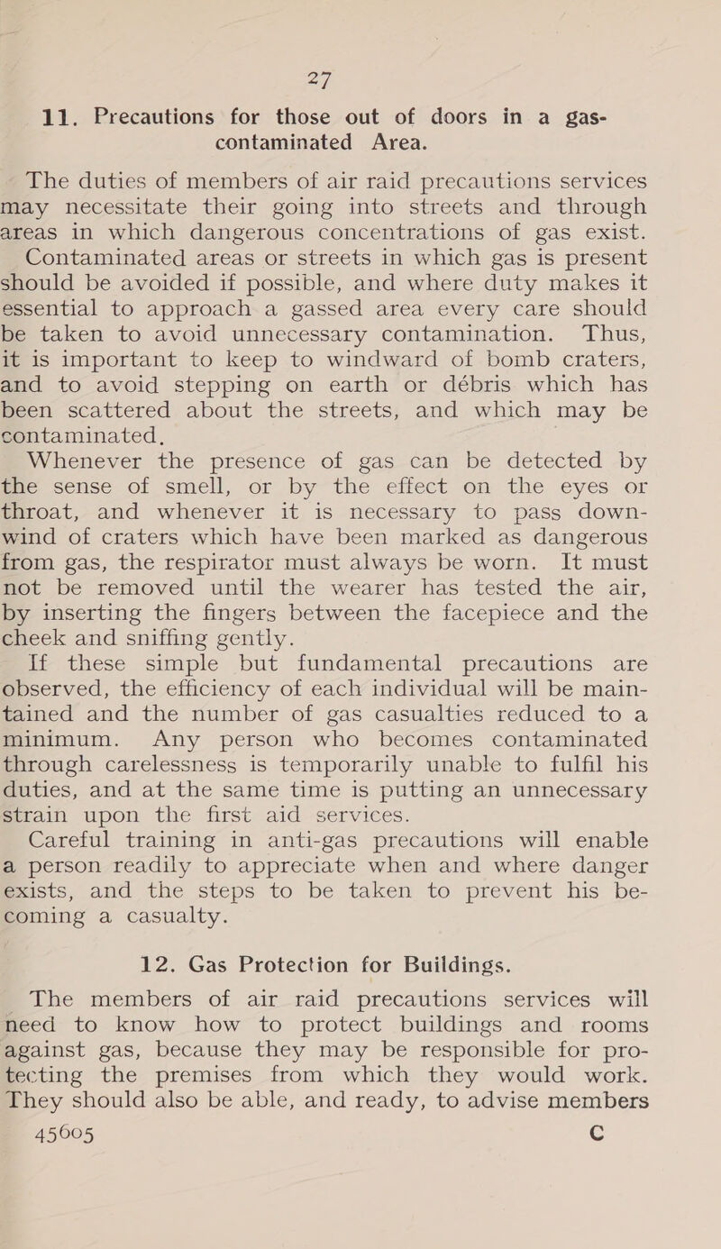 11. Precautions for those out of doors in a gas- contaminated Area. The duties of members of air raid precautions services may necessitate their going into streets and through areas in which dangerous concentrations of gas exist. Contaminated areas or streets in which gas is present should be avoided if possible, and where duty makes it essential to approach a gassed area every care should be taken to avoid unnecessary contamination. Thus, it is important to keep to windward of bomb craters, and to avoid stepping on earth or débris which has been scattered about the streets, and which may be contaminated, Whenever the presence of gas can be detected by mxe sense of smell, or bythe effect on the eyes or throat, and whenever it is necessary to pass down- wind of craters which have been marked as dangerous from gas, the respirator must always be worn. It must mot be removed until the wearer has tested the air, by inserting the fingers between the facepiece and the cheek and sniffing gently. If these simple but fundamental precautions are observed, the efficiency of each individual will be main- tained and the number of gas casualties reduced to a minimum. Any person who becomes contaminated through carelessness is temporarily unable to fulfil his duties, and at the same time is putting an unnecessary strain upon the first aid services. Careful training in anti-gas precautions will enable a person readily to appreciate when and where danger Exists, and the steps to be taken to prevent his be- coming a casualty. 12. Gas Protection for Buildings. The members of air raid precautions services will need to know how to protect buildings and rooms against gas, because they may be responsible for pro- tecting the premises from which they would work. They should also be able, and ready, to advise members 45005 C