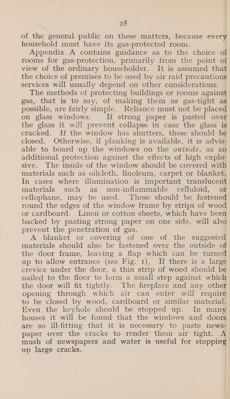 of the general public on these matters, because every household must have its gas-protected room. Appendix A contains guidance as to the choice of rooms for gas-protection, primarily from the point of view of the ordinary householder. It is assumed that the choice of premises to be used by air raid precautions services will usually depend on other considerations. The methods of protecting buildings or rooms against gas, that is to say, of making them as gas-tight as possible, are fairly simple. Reliance must not be placed on glass windows. If strong paper is pasted over the glass it will prevent collapse in case the glass is cracked. If the window has shutters, these should be closed. Otherwise, if planking is available, it is advis- able to board up the windows on the outside, as an additional protection against the effects of high explo- sive. The inside of the window should be covered with materials such as oilcloth, linoleum, carpet or blanket. In cases where illumination is important translucent materials such as non-inflammable celluloid, or cellophane, may be used. These should be fastened round the edges of the window frame by strips of wood or cardboard. Linen or cotton sheets, which have been backed by pasting strong paper on one side, will also prevent the penetration of gas. A blanket or covering of one of the suggested materials should also be fastened over the outside of the door frame, leaving a flap which can be turned up to allow entrance (see Fig. 1), If there is a large crevice under the door, a thin strip of wood should be nailed to the floor to form a small step against which the door will fit tightly. The fireplace and any other opening through which air can enter will require to be closed by wood, cardboard or similar material. Even the keyhole should be stopped up. In many houses it will be found that the windows and doors are so ill-fitting that it is necessary to paste news- paper over the cracks to render them air tight. 4 mush of newspapers and water is useful for stopping up large cracks.