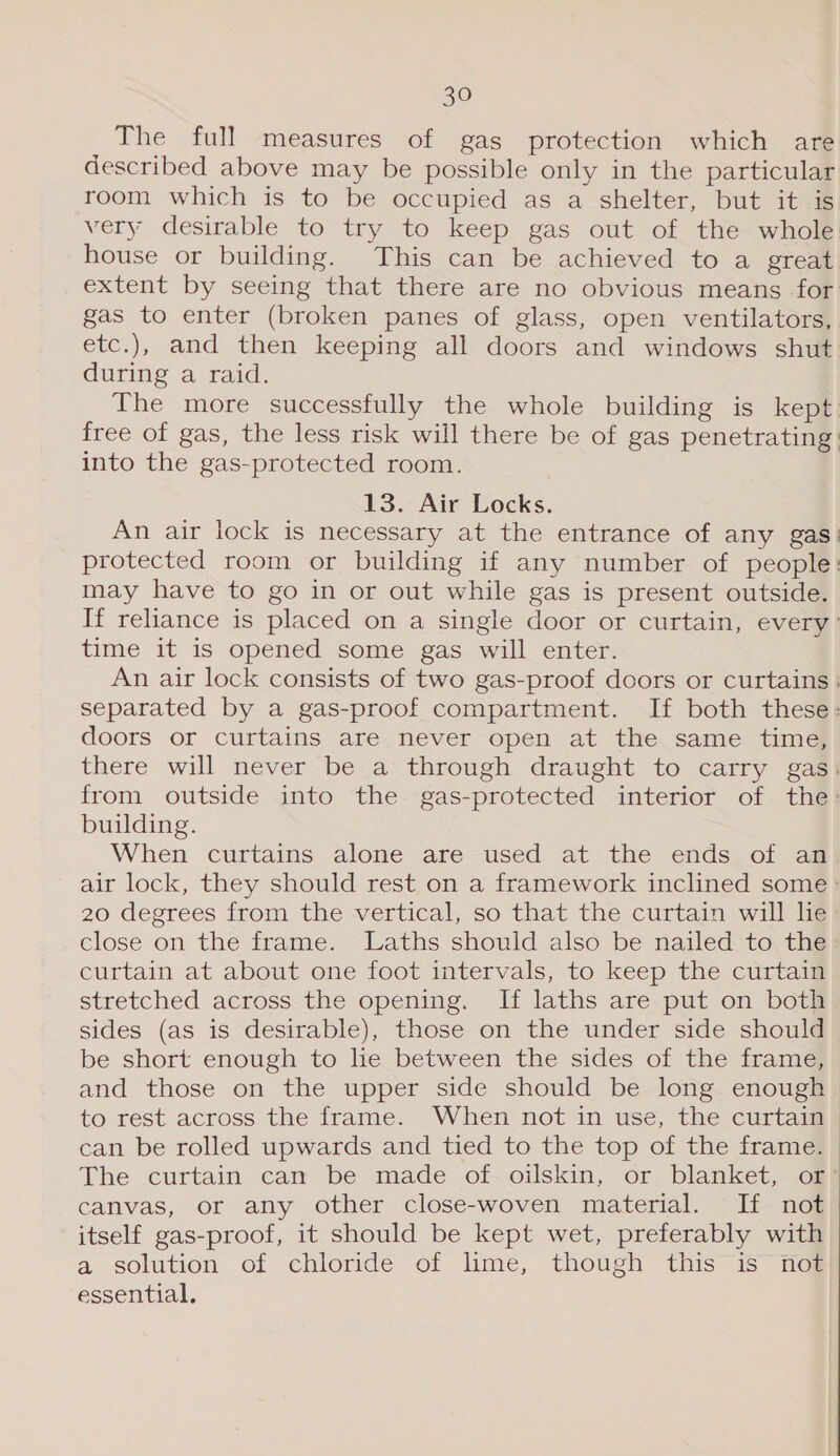 The full measures of gas protection which are described above may be possible only in the particular room which is to be occupied as a shelter, but it is very desirable to try to keep gas out of the whole house or building. This can be achieved to a great extent by seeing that there are no obvious means for: gas to enter (broken panes of glass, open ventilators, etc.), and then keeping all doors and windows shut during a raid. The more successfully the whole building is kept. free of gas, the less risk will there be of gas penetrating into the gas-protected room. 13. Air Locks. An air lock is necessary at the entrance of any gas: protected room or building if any number of people: may have to go in or out while gas is present outside. If reliance is placed on a single door or curtain, every’ time it is opened some gas will enter. An air lock consists of two gas-proof doors or curtains : separated by a gas-proof compartment. If both these: doors or curtains are never open at the same time, there will never be a through draught to carry gas: from outside into the gas-protected interior of the: building. When curtains alone are used at the ends of an air lock, they should rest on a framework inclined some » 20 degrees from the vertical, so that the curtain will he close on the frame. Laths should also be nailed to the curtain at about one foot intervals, to keep the curtain stretched across the opening. If laths are put on both sides (as is desirable), those on the under side should be short enough to lie between the sides of the frame, and those on the upper side should be long enough | to rest across the frame. When not in use, the curtain &gt; can be rolled upwards and tied to the top of the frame. The curtain can be made of: oilskin, or blanket, of} canvas, or any other close-woven material. If not itself gas-proof, it should be kept wet, preferably with a solution of chloride of lime, though this is not essential.