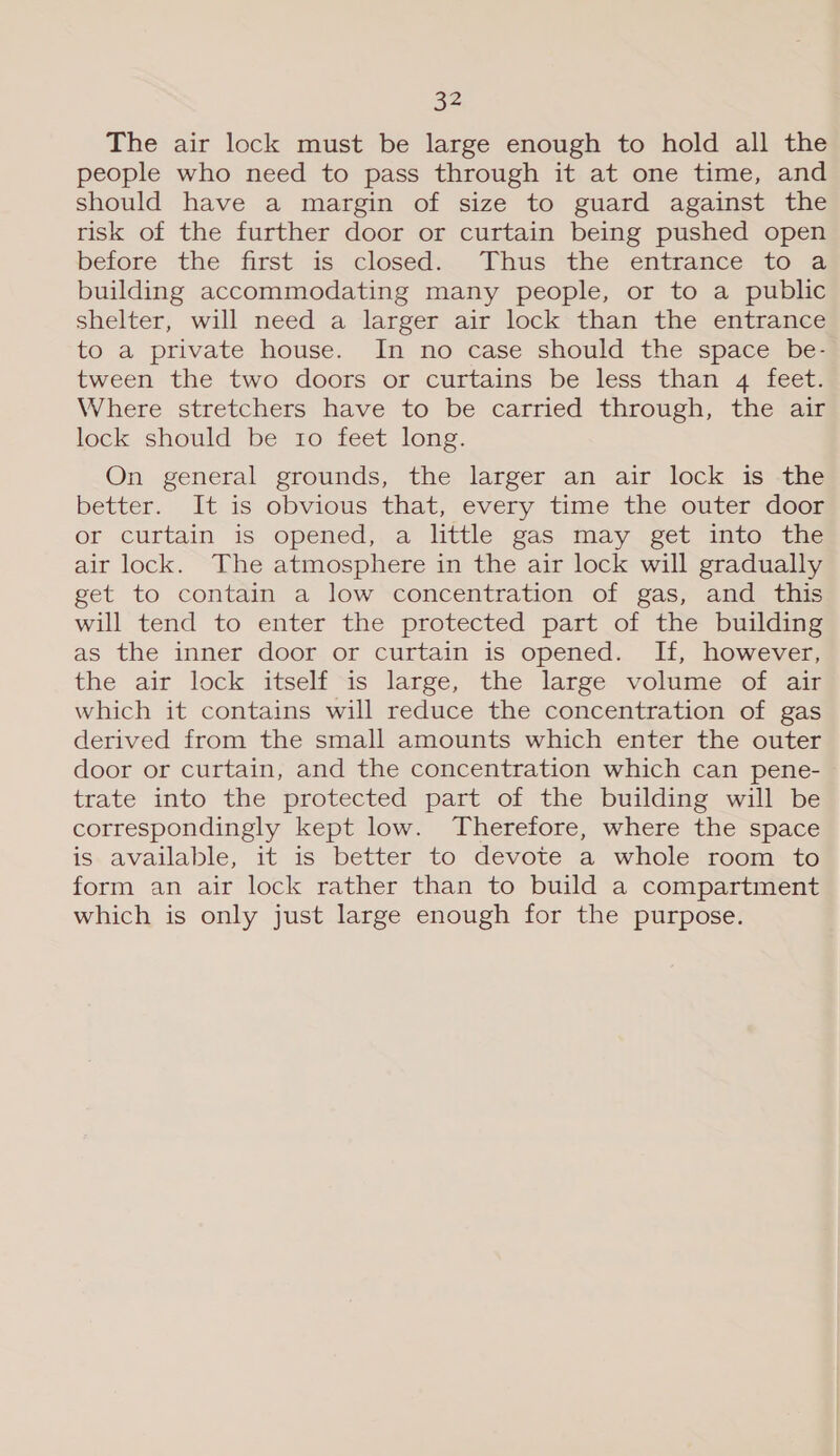 The air lock must be large enough to hold all the people who need to pass through it at one time, and should have a margin of size to guard against the risk of the further door or curtain being pushed open before the first 1s. closeds.. Thus the entrance {fo 2 building accommodating many people, or to a public shelter, will need a larger air lock than the entrance to a private house. In no case should the space be- tween the two doors or curtains be less than 4 feet. Where stretchers have to be carried through, the air lock should be to feet long. On general grounds, the larger an air lock is the better. It is obvious that, every time the outer door or curtain is opened,.a little gas may. get. into’ the air lock. The atmosphere in the air lock will gradually get to contain a low concentration of gas, and this will tend to enter the protected part of the building as the inner door or curtain is opened. If, however, the air lock itself is large, the large volume of air which it contains will reduce the concentration of gas derived from the small amounts which enter the outer door or curtain, and the concentration which can pene- trate into the protected part of the building will be correspondingly kept low. Therefore, where the space is available, it is better to devote a whole room to form an air lock rather than to build a compartment which is only just large enough for the purpose.