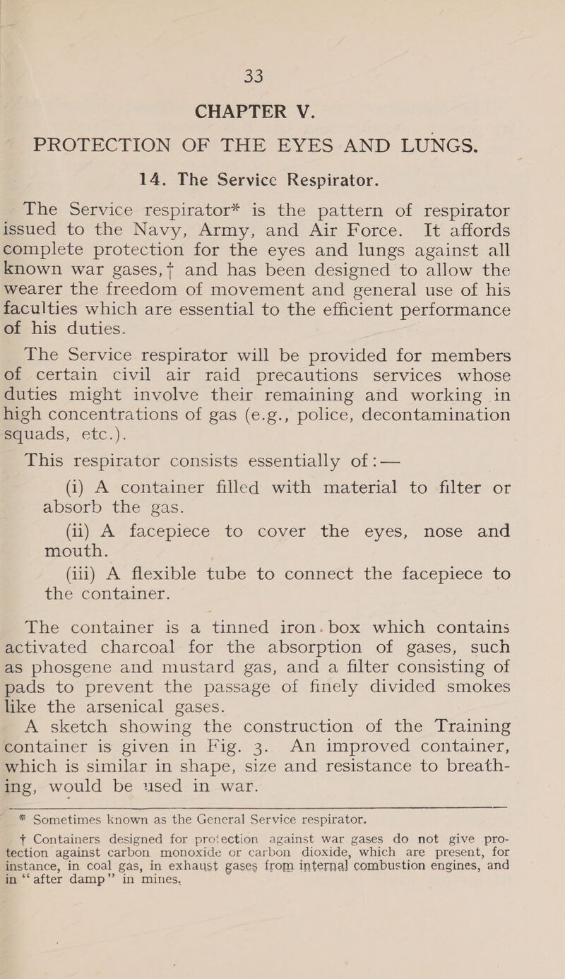 CHAPTER V. PROTECTION OF THE EYES AND LUNGS. 14. The Service Respirator. The Service respirator* is the pattern of respirator issued to the Navy, Army, and Air Force. It affords complete protection for the eyes and lungs against all known war gases,+ and has been designed to allow the wearer the freedom of movement and general use of his faculties which are essential to the efficient performance of his duties. The Service respirator will be provided for members of certain civil air raid precautions services whose duties might involve their remaining and working in high concentrations of gas (e.g., police, decontamination squads, etc.). This respirator consists essentially of :— (i) A container filled with material to filter or absorb the gas. (i) A facepiece sto “cover the eyes; nose and mouth. (1) A flexible tube to connect the facepiece to the container. The container is a tinned iron. box which contains activated charcoal for the absorption of gases, such as phosgene and mustard gas, and a filter consisting of pads to prevent the passage of finely divided smokes like the arsenical gases. A sketch showing the construction of the Training container is given in Fig. 3. An improved container, which is similar in shape, size and resistance to breath- ing, would be used in war.  * Sometimes known as the General Service respirator. + Containers designed for protection against war gases do not give pro- tection against carbon monoxide or carbon dioxide, which are present, for instance, in coal gas, in exhaust gases from interna] combustion engines, and in ‘‘ after damp” in mines,