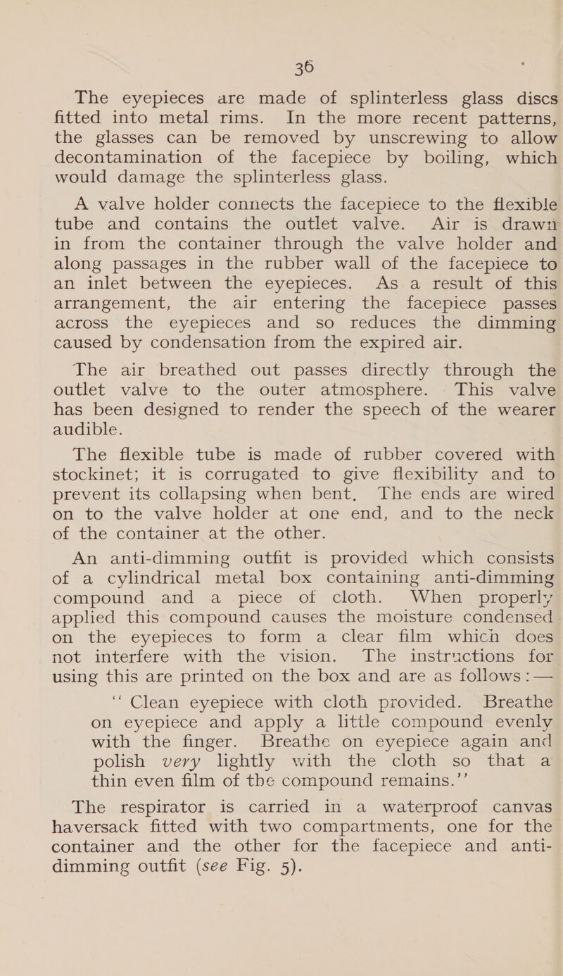 The eyepieces are made of splinterless glass discs fitted into metal rims. In the more recent patterns, the glasses can be removed by unscrewing to allow decontamination of the facepiece by boiling, which would damage the splinterless glass. A valve holder connects the facepiece to the flexible tube and contains the outlet valve. Air is draw in from the container through the valve holder and along passages in the rubber wall of the facepiece to an inlet between the eyepieces. As a result of this arrangement, the air entering the facepiece passes across the eyepieces and so reduces the dunming caused by condensation from the expired air. The air breathed out passes directly through the outlet valve to the outer atmosphere. This valve has been designed to render the speech of the wearer audible. The flexible tube is made of rubber covered with stockinet; it is corrugated to give flexibility and to prevent its collapsing when bent, The ends are wired on to the valve holder at one end, and to the neck of the container at the other. An anti-dimming outfit is provided which consists of a cylindrical metal box containing anti-dimming compound and a piece of cloth. When properly applied this compound causes the moisture condensed on the eyepieces to form a clear film which does not. interfere with the vision. The-instractions fos using this are printed on the box and are as follows :— ‘Clean eyepiece with cloth provided. Breathe on eyepiece and apply a little compound evenly with the finger. Breathe on eyepiece again and polish very lightly with the cloth so that a thin even film of the compound remains.”’ The respirator is carried in a waterproof canvas haversack fitted with two compartments, one for the container and the other for the facepiece and anti- dimming outfit (see Fig. 5).