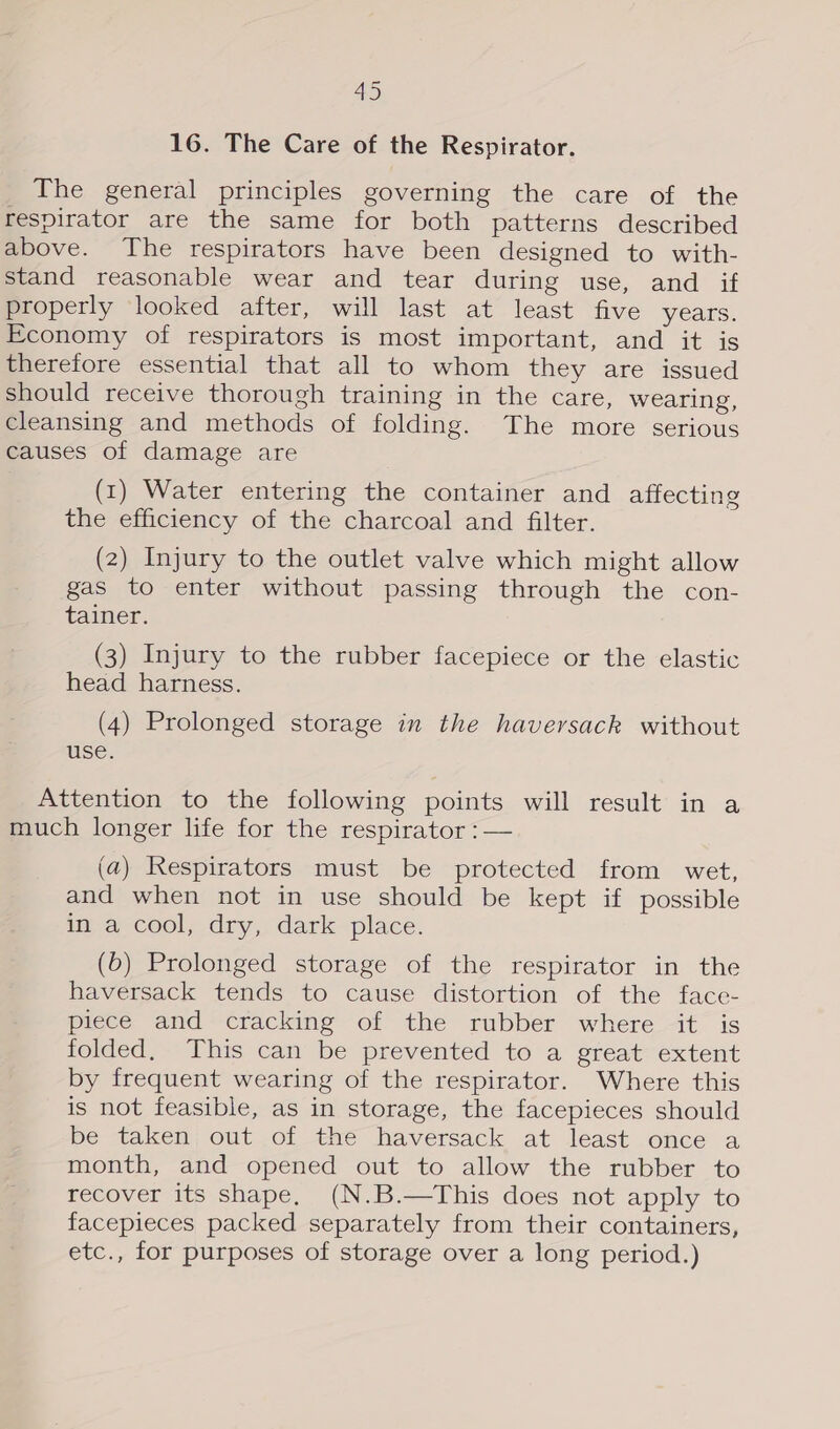 16. The Care of the Respirator. The general principles governing the care of the respirator are the same for both patterns described above. The respirators have been designed to with- stand reasonable wear and tear during use, and if properly looked after, will last at least five years. Economy of respirators is most important, and it is therefore essential that all to whom they are issued should receive thorough training in the care, wearing, cleansing and methods of folding. The more serious causes of damage are (1) Water entering the container and affecting the efficiency of the charcoal and filter. (2) Injury to the outlet valve which might allow gas to enter without passing through the con- tainer. (3) Injury to the rubber facepiece or the elastic head harness. (4) Prolonged storage in the haversack without use. Attention to the following points will result in a much longer life for the respirator :— (a) Respirators must be protected from wet, and when not in use should be kept if possible in a cool, dry, dark place. (6) Prolonged storage of the respirator in the haversack tends to cause distortion of the face- piece and cracking of the rubber where it is folded. This can be prevented to a great extent by frequent wearing of the respirator. Where this is not feasible, as in storage, the facepieces should be taken out of the haversack at least once a month, and opened out to allow the rubber to recover its shape, (N.B.—This does not apply to facepieces packed separately from their containers, etc., for purposes of storage over a long period.)
