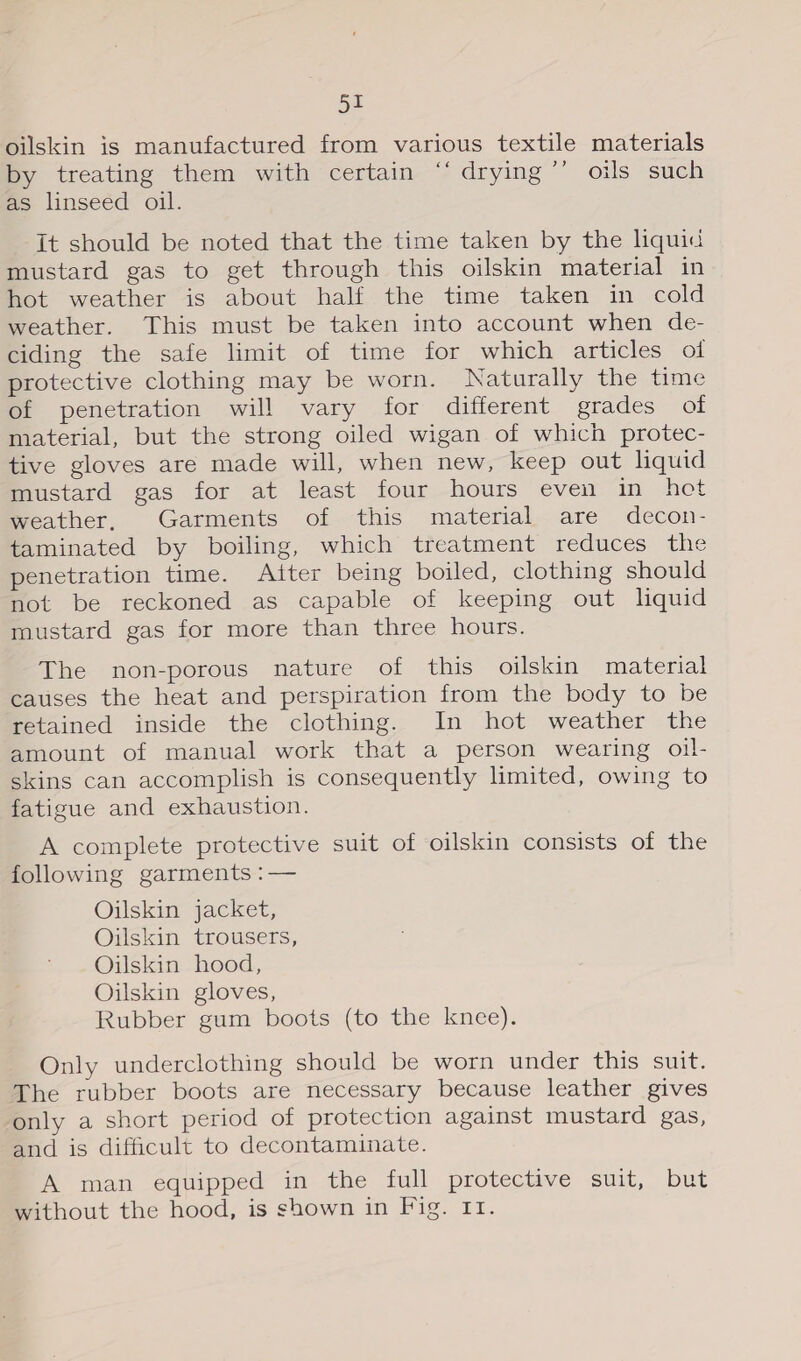 ys oilskin is manufactured from various textile materials by treating them with certain “‘ drying ’’ oils such as linseed oil. it should be noted that the time taken by the liquid mustard gas to get through this oilskin material in hot weather is about half the time taken in cold weather. This must be taken into account when de- ciding the safe limit of time for which articles of protective clothing may be worn. Naturally the time of penetration will vary for different grades of material, but the strong oiled wigan of which protec- tive gloves are made will, when new, keep out liquid mustard gas for at least four hours even in het weather, Garments of this material are decon- taminated by boiling, which treatment reduces the penetration time. Atter being boiled, clothing should not be reckoned as capable of keeping out liquid mustard gas for more than three hours. The non-porous nature of this oilskin material causes the heat and perspiration from the body to be retained inside the clothing. In hot weather the amount of manual work that a person wearing oil- skins can accomplish is consequently limited, owing to fatigue and exhaustion. A complete protective suit of oilskin consists of the following garments :— Oilskin jacket, Oilskin trousers, Oilskin hood, Oilskin gloves, Rubber gum boots (to the knee). Only underclothing should be worn under this suit: The rubber boots are necessary because leather gives only a short period of protection against mustard gas, and is difficult to decontaminate. A man equipped in the full protective suit, but without the hood, is shown in Fig. 11.